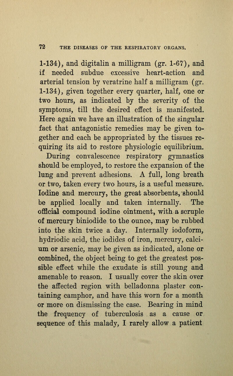 1-134), and digitalin a milligram (gr. 1-67), and if needed subdue excessive heart-action and arterial tension by veratrine half a milligram (gr. 1-134), given together every quarter, half, one or two hours, as indicated by the severity of the symptoms, till the desired effect is manifested. Here again we have an illustration of the singular fact that antagonistic remedies may be given to- gether and each be appropriated by the tissues re- quiring its aid to restore physiologic equilibrium. During convalescence respiratory gymnastics should be employed, to restore the expansion of the lung and prevent adhesions. A full, long breath or two, taken every two hours, is a useful measure. Iodine and mercury, the great absorbents, should be applied locally and taken internally. The official compound iodine ointment, with a scruple of mercury biniodide to the ounce, may be rubbed into the skin twice a day. Internally iodoform, hydriodic acid, the iodides of iron, mercury, calci- um or arsenic, may be given as indicated, alone or combined, the object being to get the greatest pos- sible effect while the exudate is still young and amenable to reason. I usually cover the skin over the affected region with belladonna plaster con- taining camphor, and have this worn for a month or more on dismissing the case. Bearing in mind the frequency of tuberculosis as a cause or sequence of this malady, I rarely allow a patient