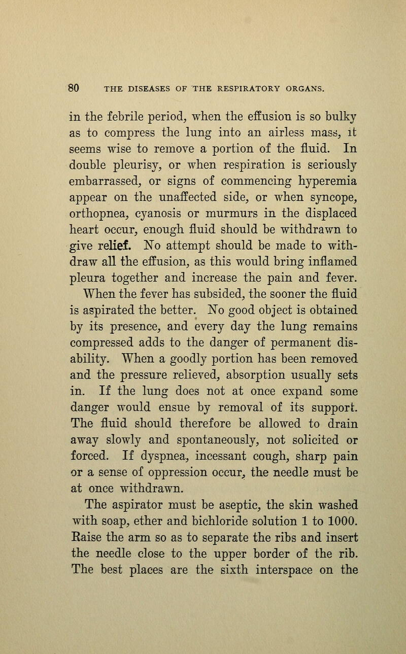 in the febrile period, when the effusion is so bulky as to compress the lung into an airless mass, it seems wise to remove a portion of the fluid. In double pleurisy, or when respiration is seriously embarrassed, or signs of commencing hyperemia appear on the unaffected side, or when sjrricope, orthopnea, cyanosis or murmurs in the displaced heart occur, enough fluid should be withdrawn to give reKef. No attempt should be made to with- draw all the effusion, as this would bring inflamed pleura together and increase the pain and fever. When the fever has subsided, the sooner the fluid is aspirated the better. No good object is obtained by its presence, and every day the lung remains compressed adds to the danger of permanent dis- ability. When a goodly portion has been removed and the pressure relieved, absorption usually sets in. If the lung does not at once expand some danger would ensue by removal of its support. The fluid should therefore be allowed to drain away slowly and spontaneously, not solicited or forced. If dyspnea, incessant cough, sharp pain or a sense of oppression occur^, the needle must be at once withdrawn. The aspirator must be aseptic, the skin washed with soap, ether and bichloride solution 1 to 1000. Raise the arm so as to separate the ribs and insert the needle close to the upper border of the rib. The best places are the sixth interspace on the