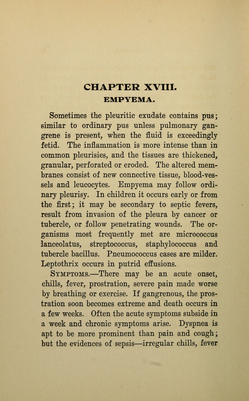 EMPYEMA. Sometimes the pleuritic exudate contains pus; similar to ordinary pus unless pulmonary gan- grene is present, when the fluid is exceedingly fetid. The inflammation is more intense than in common pleurisies, and the tissues are thickened, granular, perforated or eroded. The altered mem- branes consist of new connective tissue, blood-ves- sels and leucocytes. Empyema may follow ordi- nary pleurisy. In children it occurs early or from the first; it may be secondary to septic fevers, result from invasion of the pleura by cancer or tubercle, or follow penetrating wounds. The or- ganisms most frequently met are micrococcus ianceolatus, streptococcus, staphylococcus and tubercle bacillus. Pneumococcus cases are milder. Leptothrix occurs in putrid effusions. Symptoms.—There may be an acute onset, chills, fever, prostration, severe pain made worse by breathing or exercise. If gangrenous, the pros- tration soon becomes extreme and death occurs in a few weeks. Often the acute symptoms subside in a week and chronic symptoms arise. Dyspnea is apt to be more prominent than pain and cough; but the evidences of sepsis—irregular chills, fever