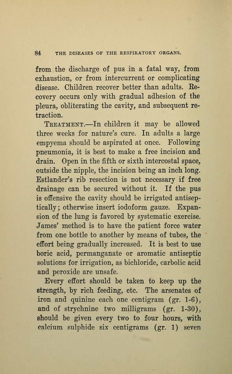 from the discharge of pus in a fatal way, from exhaustion, or from intercurrent or complicating disease. Children recover better than adults. Re- covery occurs only with gradual adhesion of the pleura, obliterating the cavity, and subsequent re- traction. Treatment.—In children it may be allowed three weeks for nature's cure. In adults a large empyema should be aspirated at once. Following pneumonia, it is best to make a free incision and drain. Open in the fifth or sixth intercostal space, outside the nipple, the incision being an inch long. Estlander's rib resection is not necessary if free drainage can be secured without it. If the pus is offensive the cavity should be irrigated antisep- tically; otherwise insert iodoform gauze. Expan- sion of the lung is favored by systematic exercise. James' method is to have the patient force water from one bottle to another by means of tubes, the effort being gradually increased. It is best to use boric acid, permanganate or aromatic antiseptic solutions for irrigation, as bichloride, carbolic acid and peroxide are unsafe. Every effort should be taken to keep up the strength, by rich feeding, etc. The arsenates of iron and quinine each one centigram (gr. 1-6), and of strychnine two milligrams (gr. 1-30), should be given every two to four hours, with calcium sulphide six centigrams (gr. 1) seven