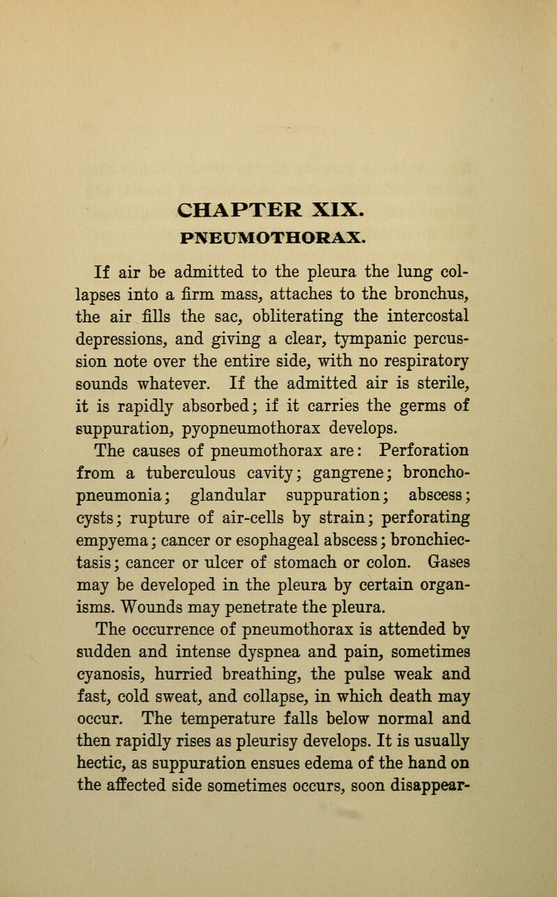 PNEUMOTHORAX. If air be admitted to the pleura the lung col- lapses into a firm mass, attaches to the bronchus, the air fills the sac, obliterating the intercostal depressions, and giving a clear, tympanic percus- sion note over the entire side, with no respiratory sounds whatever. If the admitted air is sterile, it is rapidly absorbed; if it carries the germs of suppuration, pyopneumothorax develops. The causes of pneumothorax are: Perforation from a tuberculous cavity; gangrene; broncho- pneumonia; glandular suppuration; abscess; cysts; rupture of air-cells by strain; perforating empyema; cancer or esophageal abscess; bronchiec- tasis ; cancer or ulcer of stomach or colon. Gases may be developed in the pleura by certain organ- isms. Wounds may penetrate the pleura. The occurrence of pneumothorax is attended by sudden and intense dyspnea and pain, sometimes cyanosis, hurried breathing, the pulse weak and fast, cold sweat, and collapse, in which death may occur. The temperature falls below normal and then rapidly rises as pleurisy develops. It is usually hectic, as suppuration ensues edema of the hand on the affected side sometimes occurs, soon disappear-