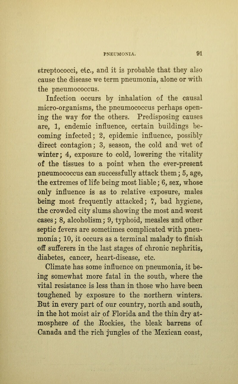 etreptococci, etc., and it is probable that they also cause the disease we term pneumonia, alone or with the pneumococcus. Infection occurs by inhalation of the causal micro-organisms, the pneumococcus perhaps open- ing the way for the others. Predisposing causes are, 1, endemic influence, certain buildings be- coming infected; 2, epidemic influence, possibly direct contagion; 3, season, the cold and wet of winter; 4, exposure to cold, lowering the vitality of the tissues to a point when the ever-present pneumococcus can successfully attack them; 5, age, the extremes of life being most liable; 6, sex, whose only influence is as to relative exposure, males being most frequently attacked; 7, bad hygiene, the crowded city slums showing the most and worst eases; 8, alcoholism; 9, typhoid, measles and other septic fevers are sometimes complicated with pneu- monia ; 10, it occurs as a terminal malady to finish off sufferers in the last stages of chronic nephritis, diabetes, cancer, heart-disease, etc. Climate has some influence on pneumonia, it be- ing somewhat more fatal in the south, where the vital resistance is less than in those who have been toughened by exposure to the northern winters. But in every part of our country, north and south, in the hot moist air of Florida and the thin dry at- mosphere of the Eockies, the bleak barrens of Canada and the rich jungles of the Mexican coast,