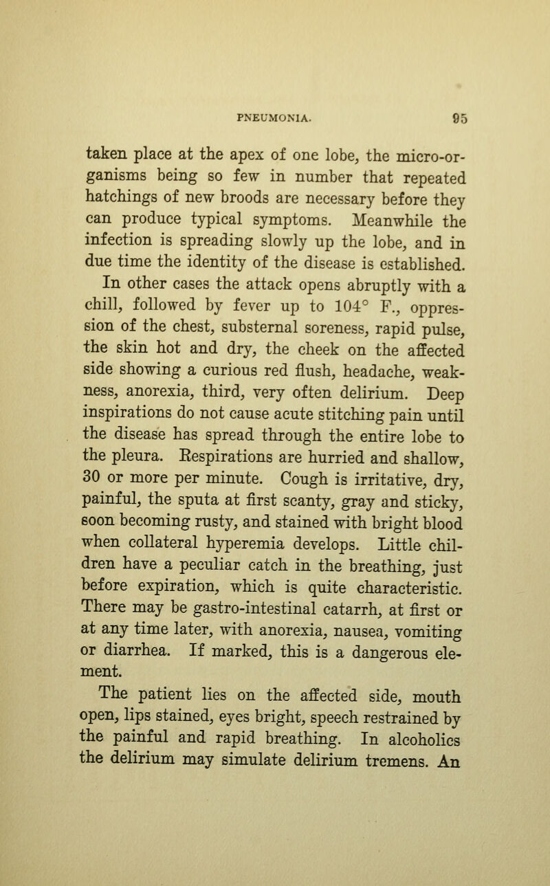 taken place at the apex of one lobe, the micro-or- ganisms being so few in number that repeated hatchings of new broods are necessary before they can produce typical symptoms. Meanwhile the infection is spreading slowly up the lobe, and in due time the identity of the disease is established. In other cases the attack opens abruptly with a chill, followed by fever up to 104° F., oppres- sion of the chest, substernal soreness, rapid pulse, the skin hot and dry, the cheek on the affected side showing a curious red flush, headache, weak- ness, anorexia, third, very often delirium. Deep inspirations do not cause acute stitching pain until the disease has spread through the entire lobe to the pleura. Respirations are hurried and shallow, 30 or more per minute. Cough is irritative, dry, painful, the sputa at first scanty, gray and sticky, soon becoming rusty, and stained with bright blood when collateral hyperemia develops. Little chil- dren have a peculiar catch in the breathing, just before expiration, which is quite characteristic. There may be gastro-intestinal catarrh, at first or at any time later, with anorexia, nausea, vomiting or diarrhea. If marked, this is a dangerous ele- ment. The patient lies on the affected side, mouth open, lips stained, eyes bright, speech restrained by the painful and rapid breathing. In alcoholics the delirium may simulate delirium tremens. An