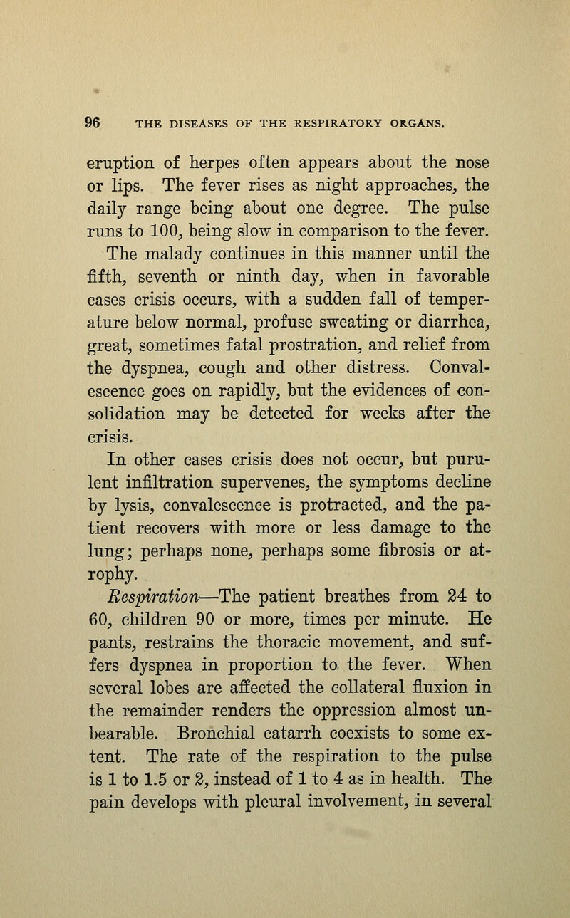 eruption of herpes often appears about the nose or lips. The fever rises as night approaches, the daily range being about one degree. The pulse runs to 100, being slow in comparison to the fever. The malady continues in this manner until the fifth, seventh or ninth day, when in favorable cases crisis occurs, with a sudden fall of temper- ature below normal, profuse sweating or diarrhea, great, sometimes fatal prostration, and relief from the dyspnea, cough and other distress. Conval- escence goes on rapidly, but the evidences of con- solidation may be detected for weeks after the crisis. In other cases crisis does not occur, but puru- lent infiltration supervenes, the symptoms decline by lysis, convalescence is protracted, and the pa- tient recovers with more or less damage to the lung; perhaps none, perhaps some fibrosis or at- rophy. Respiration—The patient breathes from 24 to 60, children 90 or more, times per minute. He pants, restrains the thoracic movement, and suf- fers dyspnea in proportion toi the fever. When several lobes are affected the collateral fluxion in the remainder renders the oppression almost un- bearable. Bronchial catarrh coexists to some ex- tent. The rate of the respiration to the pulse is 1 to 1.5 or 2, instead of 1 to 4 as in health. The pain develops with pleural involvement, in several