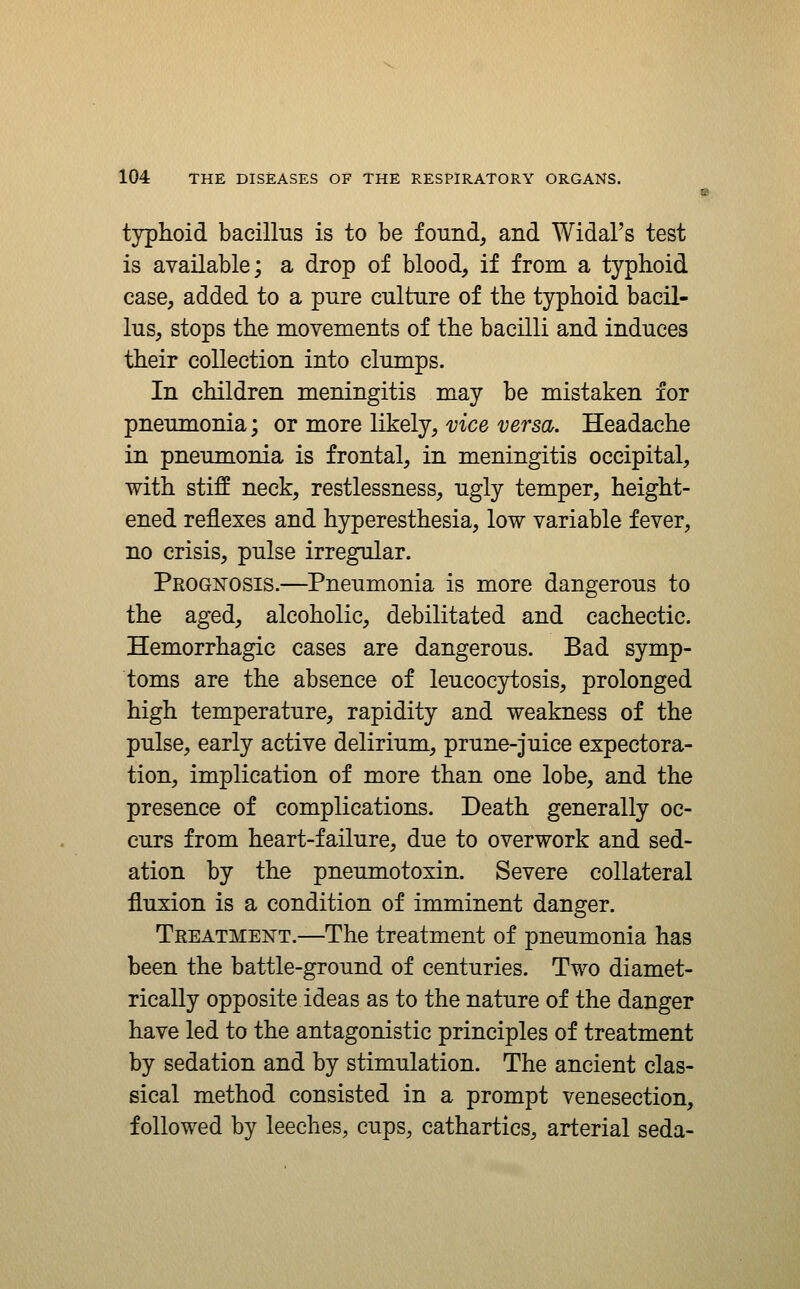 typhoid bacillus is to be found, and Widal's test is available; a drop of blood, if from a typhoid case, added to a pure culture of the typhoid bacil- lus, stops the movements of the bacilli and induces their collection into clumps. In children meningitis may be mistaken for pneumonia; or more likely, vice versa. Headache in pneumonia is frontal, in meningitis occipital, with stiff neck, restlessness, ugly temper, height- ened reflexes and hjrperesthesia, low variable fever, no crisis, pulse irregular. Prognosis.—Pneumonia is more dangerous to the aged, alcoholic, debilitated and cachectic. Hemorrhagic cases are dangerous. Bad symp- toms are the absence of leucocytosis, prolonged high temperature, rapidity and weakness of the pulse, early active delirium, prune-juice expectora- tion, implication of more than one lobe, and the presence of complications. Death generally oc- curs from heart-failure, due to overwork and sed- ation by the pneumotoxin. Severe collateral fluxion is a condition of imminent danger. Treatment.—The treatment of pneumonia has been the battle-ground of centuries. Two diamet- rically opposite ideas as to the nature of the danger have led to the antagonistic principles of treatment by sedation and by stimulation. The ancient clas- sical method consisted in a prompt venesection, followed by leeches, cups, cathartics, arterial seda-