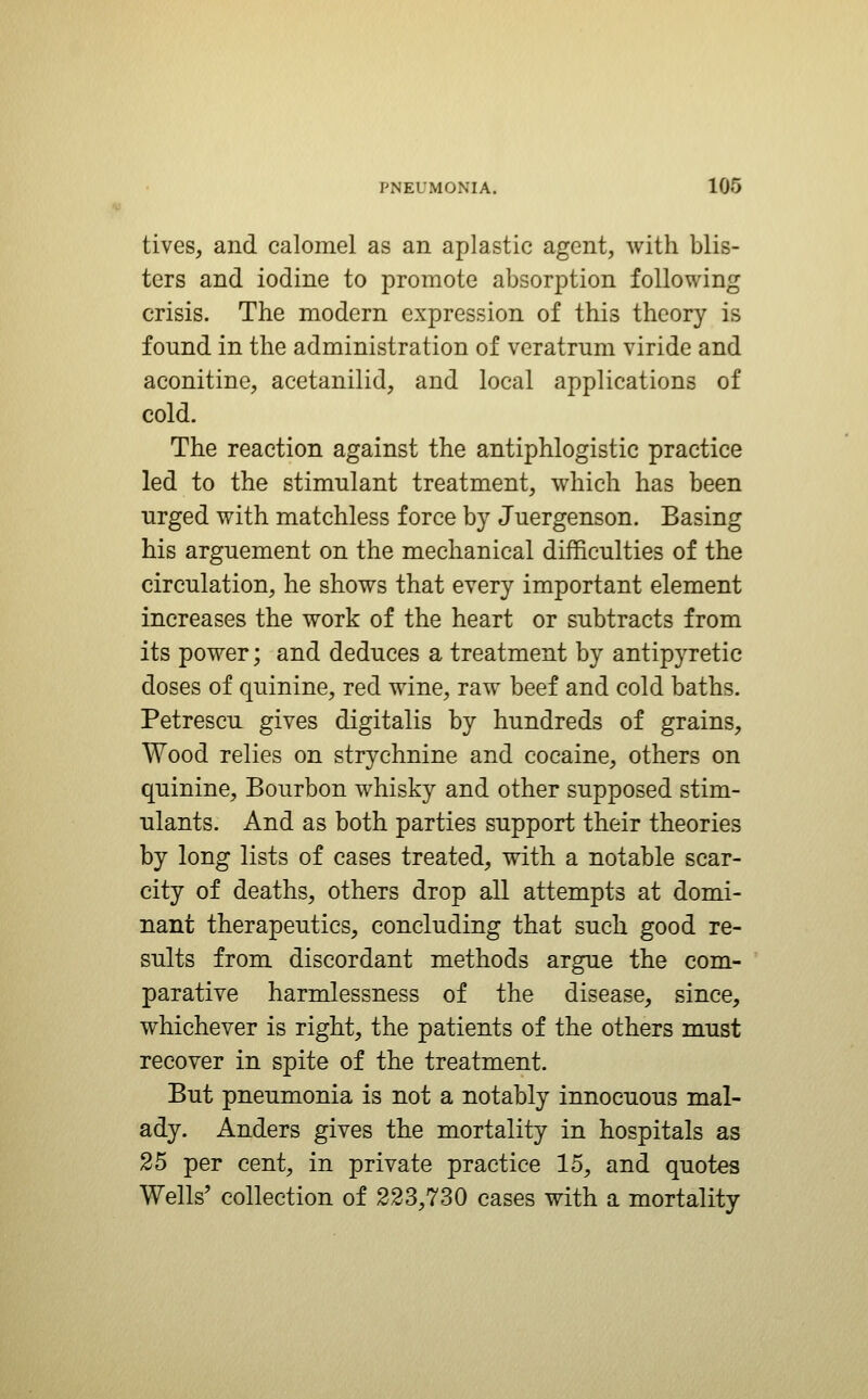 lives, and calomel as an aplastic agent, with blis- ters and iodine to promote absorption following crisis. The modern expression of this theory is found in the administration of veratrum viride and aconitine, acetanilid, and local applications of cold. The reaction against the antiphlogistic practice led to the stimulant treatment, which has been urged with matchless force by Juergenson. Basing his argnement on the mechanical difficulties of the circulation, he shows that every important element increases the work of the heart or subtracts from its power; and deduces a treatment by antipyretic doses of quinine, red wine, raw beef and cold baths. Petrescu gives digitalis by hundreds of grains. Wood relies on strychnine and cocaine, others on quinine, Bourbon whisky and other supposed stim- ulants. And as both parties support their theories by long lists of cases treated, with a notable scar- city of deaths, others drop all attempts at domi- nant therapeutics, concluding that such good re- sults from discordant methods argue the com- parative harmlessness of the disease, since, whichever is right, the patients of the others must recover in spite of the treatment. But pneumonia is not a notably innocuous mal- ady. Anders gives the mortality in hospitals as 25 per cent, in private practice 15, and quotes Wells' collection of 223,730 cases with a mortality