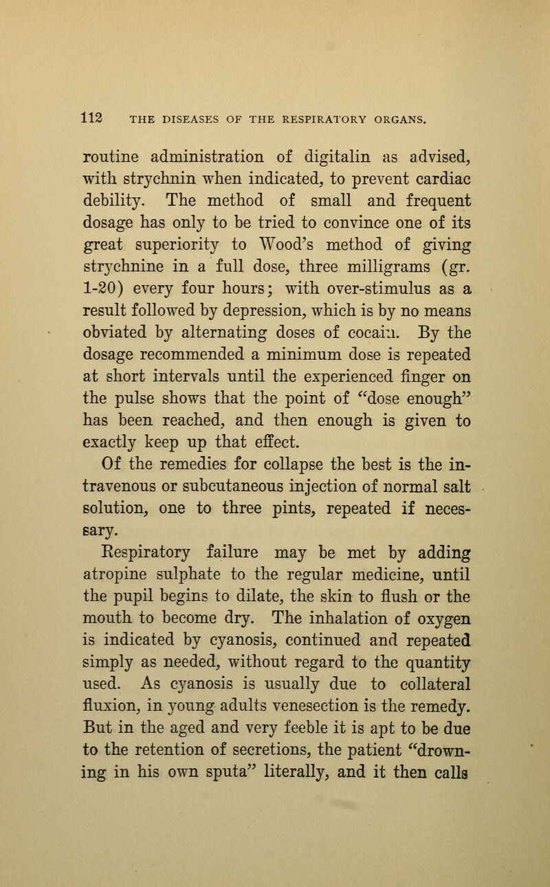 routine administration of digitalin as advised, with strychnin when indicated, to prevent cardiac debility. The method of small and frequent dosage has only to be tried to convince one of its great superiority to Wood^s method of giving strychnine in a full dose, three milligrams (gr. 1-20) every four hours; with over-stimulus as a result followed by depression, which is by no means obviated by alternating doses of cocaiii. By the dosage recommended a minimum dose is repeated at short intervals until the experienced finger on the pulse shows that the point of dose enough has been reached, and then enough is given to exactly keep up that effect. Of the remedies for collapse the best is the in- travenous or subcutaneous injection of normal salt solution, one to three pints, repeated if neces- sary. Respiratory failure may be met by adding atropine sulphate to the regular medicine, until the pupil begins to dilate, the skin to flush or the mouth to become dry. The inhalation of oxygen is indicated by cyanosis, continued and repeated simply as needed, without regard to the quantity used. As cyanosis is usually due to collateral fluxion, in young adults venesection is the remedy. But in the aged and very feeble it is apt to be due to the retention of secretions, the patient drown- ing in his own sputa literally, and it then calls