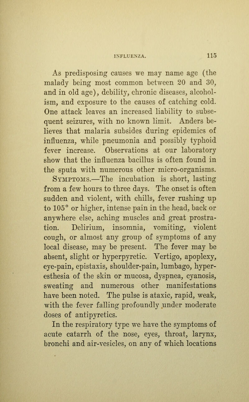 As predisposing causes we may name age (the malady being most common between 20 and 30, and in old age), debility, chronic diseases, alcohol- ism, and exposure to the causes of catching cold. One attack leaves an increased liability to subse- quent seizures, with no known limit. Anders be- lieves that malaria subsides during epidemics of influenza, while pneumonia and possibly typhoid fever increase. Observations at our laboratory show that the influenza bacillus is often found in the sputa with numerous other micro-organisms. Symptoms.—The incubation is short, lasting from a few hours to three days. The onset is often sudden and violent, with chills, fever rushing up to 105° or higher, intense pain in the head, back or anywhere else, aching muscles and great prostra- tion. Delirium, insomnia, vomiting, violent cough, or almost any group of symptoms of any local disease, may be present. The fever may be absent, slight or hyperpyretic. Vertigo, apoplexy, eye-pain, epistaxis, shoulder-pain, lumbago, hyper- esthesia of the skin or mucosa, dyspnea, cyanosis, sweating and numerous other manifestations have been noted. The pulse is ataxic, rapid, weak, with the fever falling profoundly under moderate doses of antipyretics. In the respiratory type we have the symptoms of acute catarrh of the nose, eyes, throat, larynx, bronchi and air-vesicles, on any of which locations