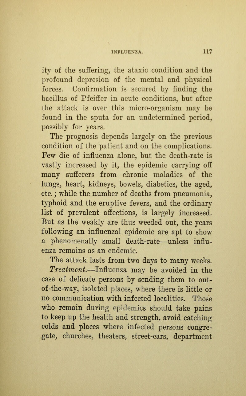 ity of the suffering, the ataxic condition and the profound depresion of the mental and physical forces. Confirmation is secured by finding the bacillus of Pfeiffer in acute conditions, but after the attack is over this micro-organism may be found in the sputa for an undetermined period, possibly for years. The prognosis depends largely on the previous condition of the patient and on the complications. Few die of influenza alone, but the death-rate is vastly increased by it, the epidemic carrying off many sufferers from chronic maladies of the lungs, heart, kidneys, bowels, diabetics, the aged, etc.; while the number of deaths from pneumonia, typhoid and the eruptive fevers, and the ordinary list of prevalent affections, is largely increased. But as the weakly are thus weeded out, the years following an influenzal epidemic are apt to show a phenomenally small death-rate—unless influ- enza remains as an endemic. The attack lasts from two days to many weeks. Treatment.—Influenza may be avoided in the case of delicate persons by sending them to out- of-the-way, isolated places, where there is little or no communication with infected localities. Those who remain during epidemics should take pains to keep up the health and strength, avoid catching colds and places where infected persons congre- gate, churches, theaters, street-cars, department