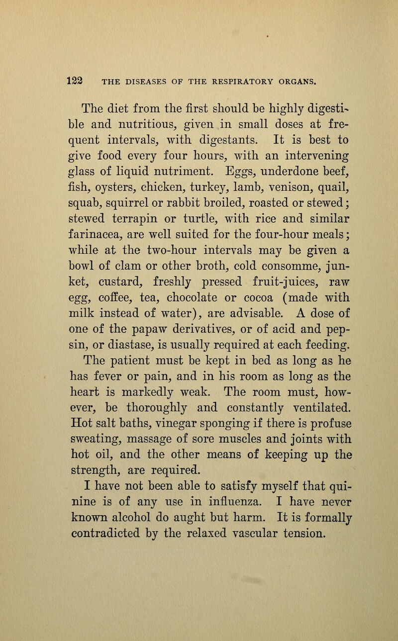 The diet from the first should be highly digesti- ble and nutritious, given in small doses at fre- quent intervals, with digestants. It is best to give food every four hours, with an intervening glass of liquid nutriment. Eggs, underdone beef, fish, oysters, chicken, turkey, lamb, venison, quail, squab, squirrel or rabbit broiled, roasted or stewed; stewed terrapin or turtle, with rice and similar farinacea, are well suited for the four-hour meals; while at the two-hour intervals may be given a bowl of clam or other broth, cold consomme, jun- ket, custard, freshly pressed fruit-juices, raw egg, coffee, tea, chocolate or cocoa (made with milk instead of water), are advisable. A dose of one of the papaw derivatives, or of acid and pep- sin, or diastase, is usually required at each feeding. The patient must be kept in bed as long as he has fever or pain, and in his room as long as the heart is markedly weak. The room must, how- ever, be thoroughly and constantly ventilated. Hot salt baths, vinegar sponging if there is profuse sweating, massage of sore muscles and joints with hot oil, and the other means of keeping up the strength, are required. I have not been able to satisfy myself that qui- nine is of any use in influenza. I have never known alcohol do aught but harm. It is formally contradicted by the relaxed vascular tension.