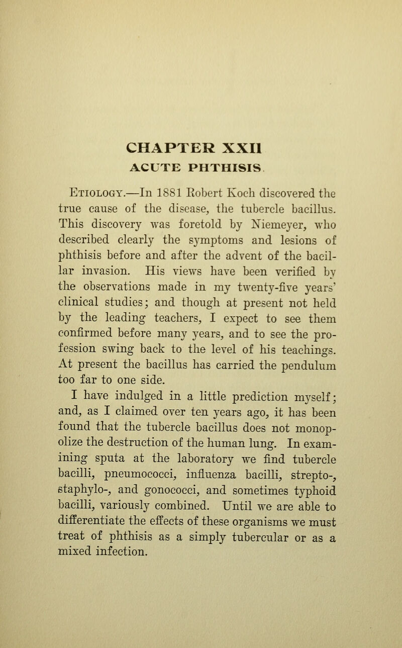 CHAPTER XXII ACUTE PHTHISIS Etiology.—In 1881 Robert Koch discovered the true cause of the disease, the tubercle bacillus. This discovery was foretold by Niemeyer, who described clearly the symptoms and lesions of phthisis before and after the advent of the bacil- lar invasion. His views have been verified by the observations made in my twenty-five years' clinical studies; and though at present not held by the leading teachers, I expect to see them confirmed before many years, and to see the pro- fession swing back to the level of his teachings. At present the bacillus has carried the pendulum too far to one side. I have indulged in a little prediction myself; and, as I claimed over ten years ago, it has been found that the tubercle bacillus does not monop- olize the destruction of the human lung. In exam- ining sputa at the laboratory we find tubercle bacilli, pneumococci, influenza bacilli, strepto-, etaphylo-, and gonococci, and sometimes typhoid bacilli, variously combined. Until we are able to differentiate the effects of these organisms we must treat of phthisis as a simply tubercular or as a mixed infection.