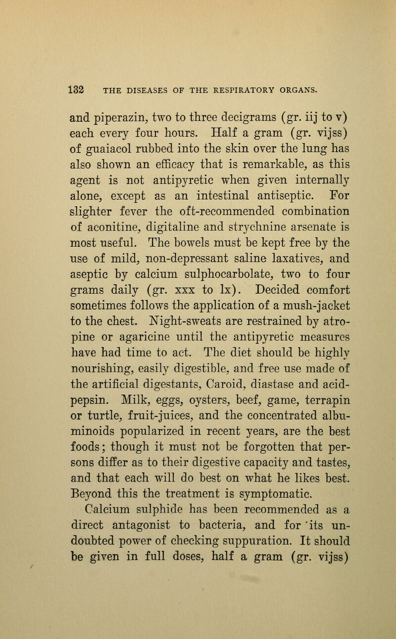 and piperazin^ two to three decigrams (gr. iij to v) each every four hours. Half a gram (gr. vijss) of guaiacol rubbed into the skin over the lung has also shown an efficacy that is remarkable, as this agent is not antipyretic when given internally alone, except as an intestinal antiseptic. For slighter fever the oft-recommended combination of aconitine, digitaline and strychnine arsenate is most useful. The bowels must be kept free by the use of mild, non-depressant saline laxatives, and aseptic by calcium sulphocarbolate, two to four grams daily (gr. xxx to Ix). Decided comfort sometimes follows the application of a mush-jacket to the chest. Night-sweats are restrained by atro- pine or agaricine until the antipyretic measures have had time to act. The diet should be highly nourishing, easily digestible, and free use made of the artificial digestants, Caroid, diastase and acid- pepsin. Milk, eggs, oysters, beef, game, terrapin or turtle, fruit-juices, and the concentrated albu- minoids popularized in recent years, are the best foods; though it must not be forgotten that per- sons differ as to their digestive capacity and tastes, and that each will do best on what he likes best. Beyond this the treatment is symptomatic. Calcium sulphide has been recommended as a direct antagonist to bacteria, and for 'its un- doubted power of checking suppuration. It should be given in full doses, half a gram (gr. vijss)