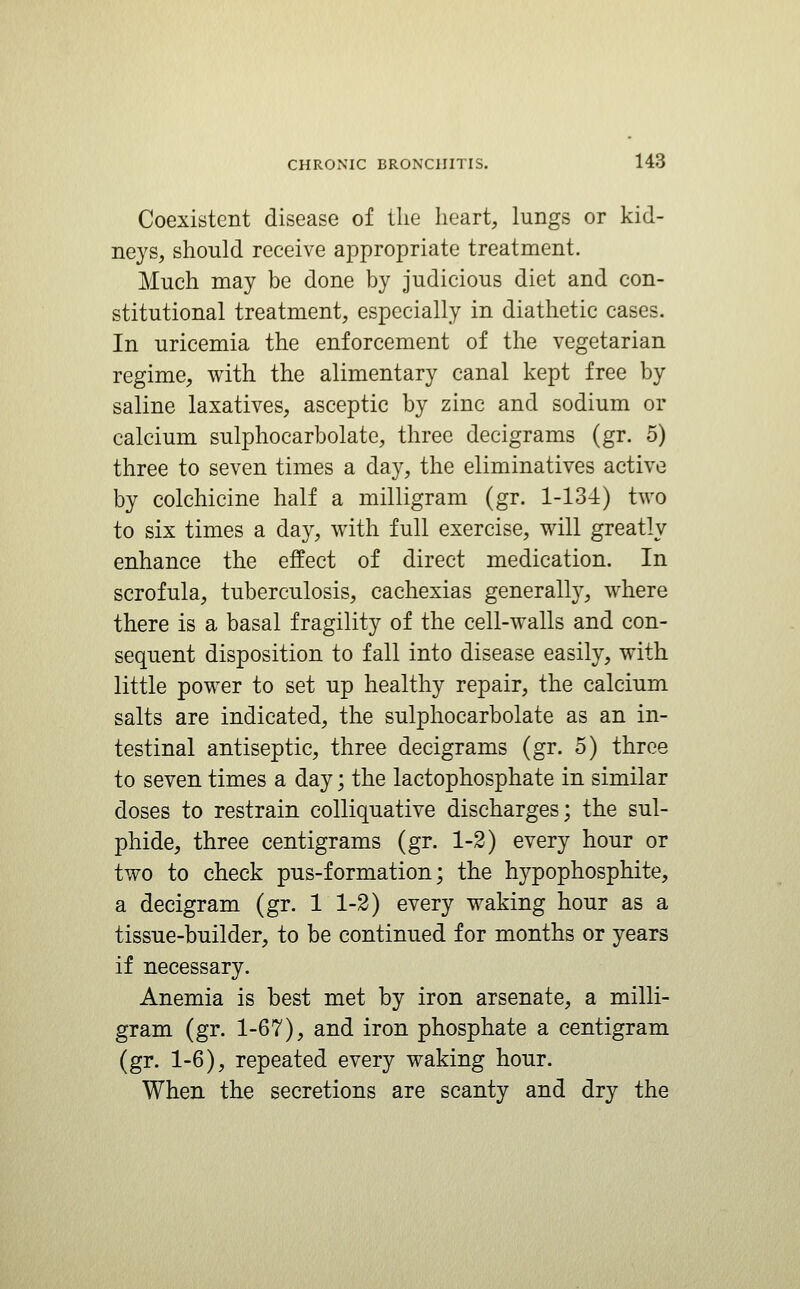 Coexistent disease of the heart, lungs or kid- neys, should receive appropriate treatment. Much may be done by judicious diet and con- stitutional treatment, especially in diathetic cases. In uricemia the enforcement of the vegetarian regime, with the alimentary canal kept free by saline laxatives, asceptic by zinc and sodium or calcium sulphocarbolate, three decigrams (gr. 5) three to seven times a day, the eliminatives active by colchicine half a milligram (gr. 1-134) two to six times a day, with full exercise, will greatly enhance the effect of direct medication. In scrofula, tuberculosis, cachexias generally, where there is a basal fragility of the cell-walls and con- sequent disposition to fall into disease easily, with little power to set up healthy repair, the calcium salts are indicated, the sulphocarbolate as an in- testinal antiseptic, three decigrams (gr. 5) three to seven times a day; the lactophosphate in similar doses to restrain colliquative discharges; the sul- phide, three centigrams (gr. 1-3) every hour or two to check pus-formation; the hypophosphite, a decigram (gr. 11-2) every waking hour as a tissue-builder, to be continued for months or years if necessary. Anemia is best met by iron arsenate, a milli- gram (gr. 1-67), and iron phosphate a centigram (gr. 1-6), repeated every waking hour. When the secretions are scanty and dry the