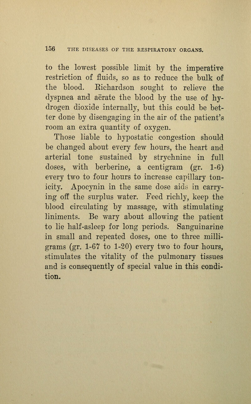 to the lowest possible limit by the imperative restriction of fluids^ so as to reduce the bulk of the blood. Eichardson sought to relieve the dyspnea and aerate the blood by the use of hy- drogen dioxide internally, but this could be bet- ter done by disengaging in the air of the patient's room an extra quantity of oxygen. Those liable to hypostatic congestion should be changed about every few hours, the heart and arterial tone sustained by strychnine in full doses, with berberine, a centigram (gr. 1-6) every two to four hours to increase capillary ton- icity. Apocynin in the same dose aids in carry- ing off the surplus water. Feed richly, keep the blood circulating by massage, with stimulating liniments. Be wary about allowing the patient to lie half-asleep for long periods. Sanguinarine in small and repeated doses, one to three milli- grams (gr. 1-67 to 1-20) every two to four hours, stimulates the vitality of the pulmonary tissues and is consequently of special value in this condi- tion.