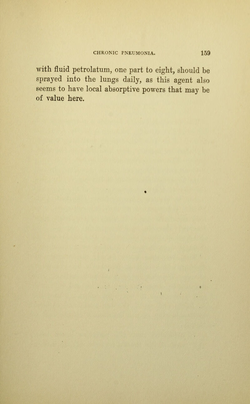 with fluid petrolatum, one part to eight, should be sprayed into the lungs daily, as this agent also seems to have local absorptive powers that may be of value here.