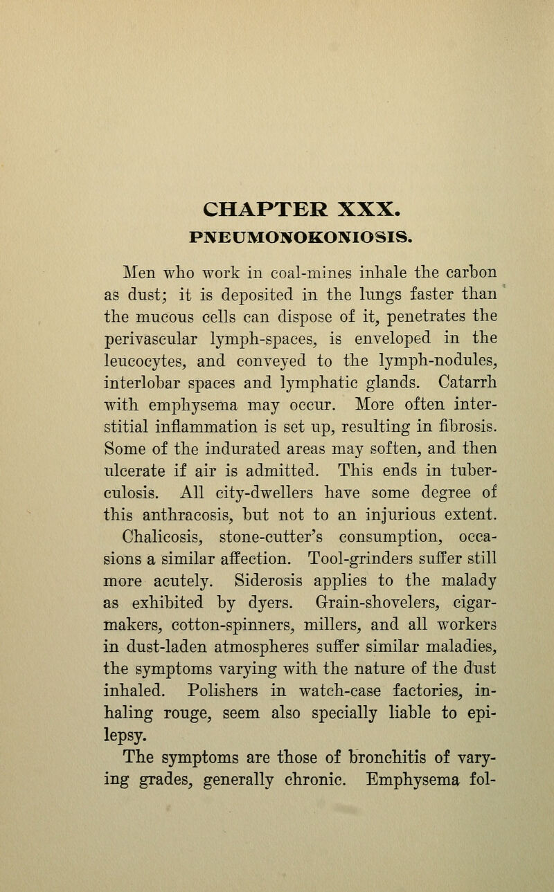 PNEUMONOKOIVIOSIS. Men who work in coal-mines inhale the carbon as dust; it is deposited in the kings faster than the mucous cells can dispose of it, penetrates the perivascular lymph-spaces, is enveloped in the leucocytes, and conveyed to the lymph-nodules, interlobar spaces and lymphatic glands. Catarrh with emphysema may occur. More often inter- stitial inflammation is set up, resulting in fibrosis. Some of the indurated areas may soften, and then ulcerate if air is admitted. This ends in tuber- culosis. All city-dwellers have some degree of this anthracosis, but not to an injurious extent. Chalicosis, stone-cutter^s consumption, occa- sions a similar affection. Tool-grinders suffer still more acutely. Siderosis applies to the malady as exhibited by dyers. Grain-shovelers, cigar- makers, cotton-spinners, millers, and all workers in dust-laden atmospheres suffer similar maladies, th^ symptoms varying with the nature of the dust inhaled. Polishers in watch-case factories, in- haling rouge, seem also specially liable to epi- lepsy. The symptoms are those of bronchitis of vary- ing grades, generally chronic. Emphysema fol-