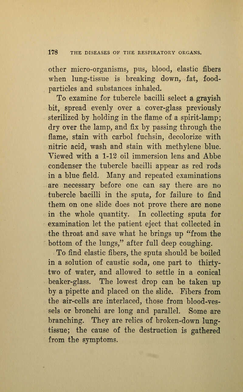 other micro-organisms^ pus^ blood, elastic fibers when Inng-tissiie is breaking down, fat, food- particles and substances inhaled. To examine for tubercle bacilli select a grayish bit, spread evenly over a cover-glass previously sterilized by holding in the flame of a spirit-lamp; dry over the lamp, and fix by passing through the flame, stain with carbol fuchsin, decolorize with nitric acid, wash and stain with methylene blue. Viewed with a 1-12 oil immersion lens and Abbe condenser the tubercle bacilli appear as red rods in a blue field. Many and repeated examinations are necessary before one can say there are no tubercle bacilli in the sputa, for failure to find them on one slide does not prove there are none in the whole quantity. In collecting sputa for examination let the patient eject that collected in the throat and save what he brings up from the bottom of the lungs,'^ after full deep coughing. To find elastic fibers, the sputa should be boiled in a solution of caustic soda, one part to thirty- two of water, and allowed to settle in a conical beaker-glass. The lowest drop can be taken up by a pipette and placed on the slide. Fibers from the air-cells are interlaced, those from blood-ves- sels or bronchi are long and parallel. Some are branching. They are relics of broken-down lung- tissue; the cause of the destruction is gathered from the symptoms.