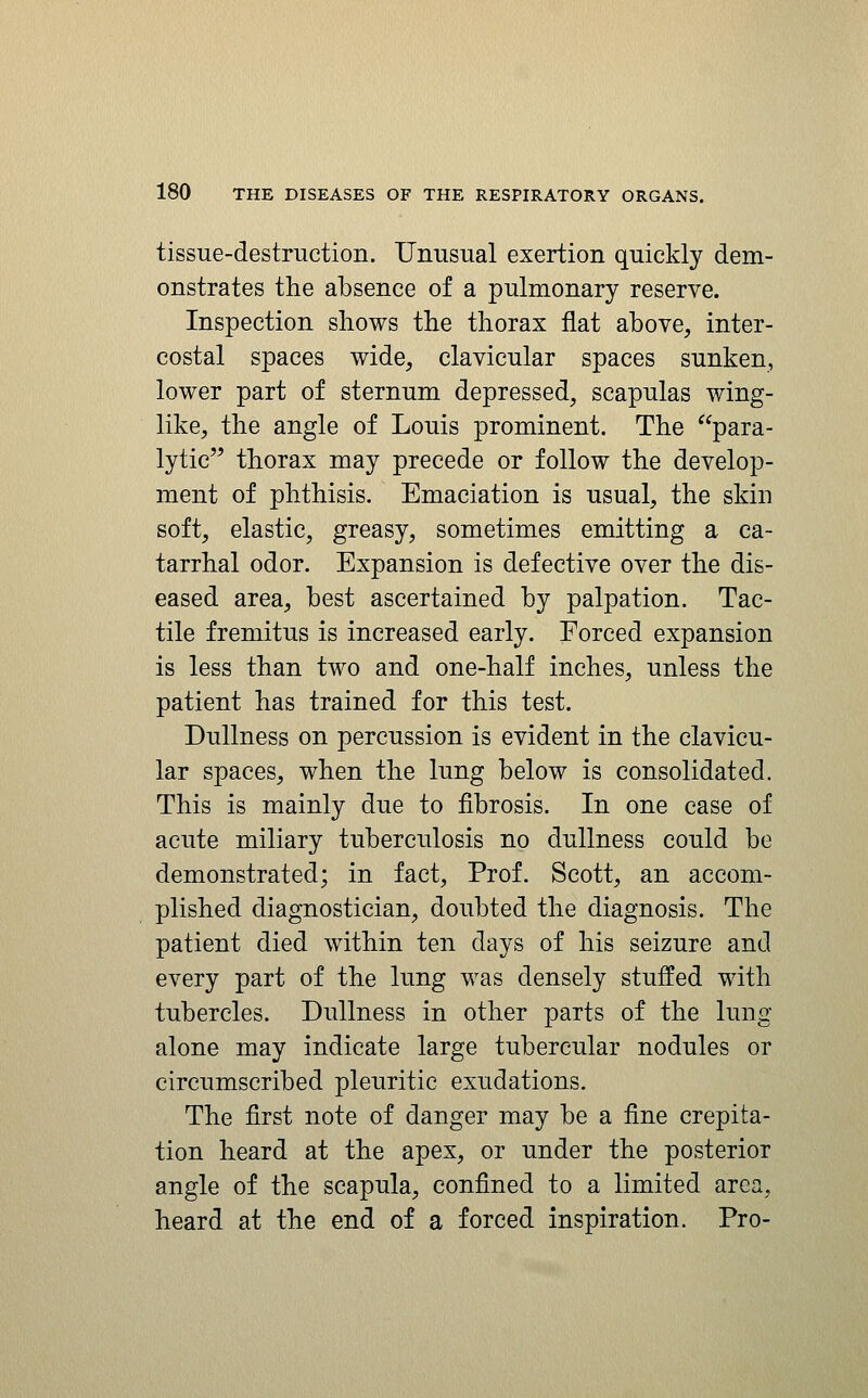 tissue-destruction. Unusual exertion quickly dem- onstrates the absence of a pulmonary reserve. Inspection shows the thorax flat above, inter- costal spaces wide, clavicular spaces sunken, lower part of sternum depressed, scapulas wing- like, the angle of Louis prominent. The para- lytic thorax may precede or follow the develop- ment of phthisis. Emaciation is usual, the skin soft, elastic, greasy, sometimes emitting a ca- tarrhal odor. Expansion is defective over the dis- eased area, best ascertained by palpation. Tac- tile fremitus is increased early. Forced expansion is less than two and one-half inches, unless the patient has trained for this test. Dullness on percussion is evident in the clavicu- lar spaces, when the lung below is consolidated. This is mainly due to fibrosis. In one case of acute miliary tuberculosis no dullness could be demonstrated; in fact, Prof. Scott, an accom- plished diagnostician, doubted the diagnosis. The patient died within ten days of his seizure and every part of the lung was densely stuffed with tubercles. Dullness in other parts of the lung alone may indicate large tubercular nodules or circumscribed pleuritic exudations. The first note of danger may be a fine crepita- tion heard at the apex, or under the posterior angle of the scapula, confined to a limited area, heard at the end of a forced inspiration. Pro-