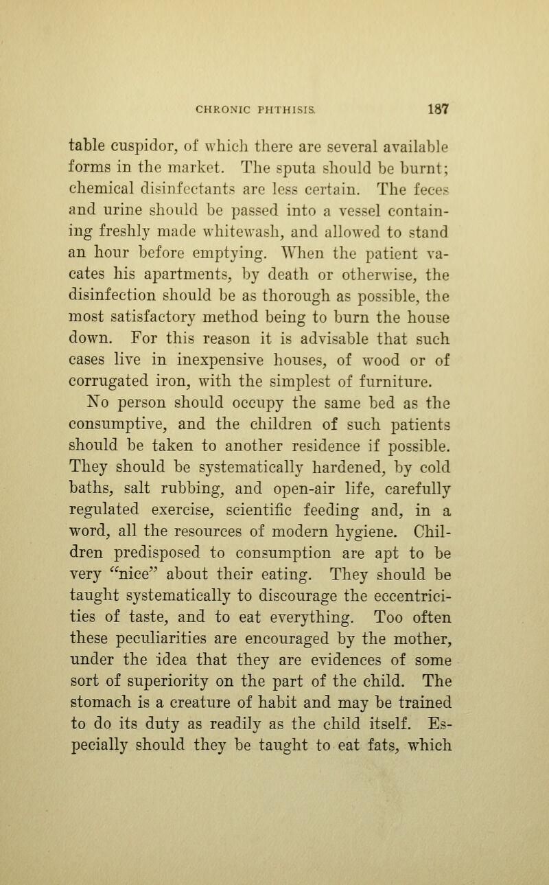 table cuspidor, of which there are several available forms in the market. The sputa should be burnt; chemical disinfectants are less certain. The feces and urine should be passed into a vessel contain- ing freshly made whitewash, and allowed to stand an hour before emptying. When the patient va- cates his apartments, by death or otherwise, the disinfection should be as thorough as possible, the most satisfactory method being to burn the house down. For this reason it is advisable that such cases live in inexpensive houses, of wood or of corrugated iron, with the simplest of furniture. 'No person should occupy the same bed as the consumptive, and the children of such patients should be taken to another residence if possible. They should be systematically hardened, by cold baths, salt rubbing, and open-air life, carefully regulated exercise, scientific feeding and, in a word, all the resources of modern hygiene. Chil- dren predisposed to consumption are apt to be very nice about their eating. They should be taught systematically to discourage the eccentrici- ties of taste, and to eat everything. Too often these peculiarities are encouraged by the mother, under the idea that they are evidences of some sort of superiority on the part of the child. The stomach is a creature of habit and may be trained to do its duty as readily as the child itself. Es- pecially should they be taught to eat fats, which