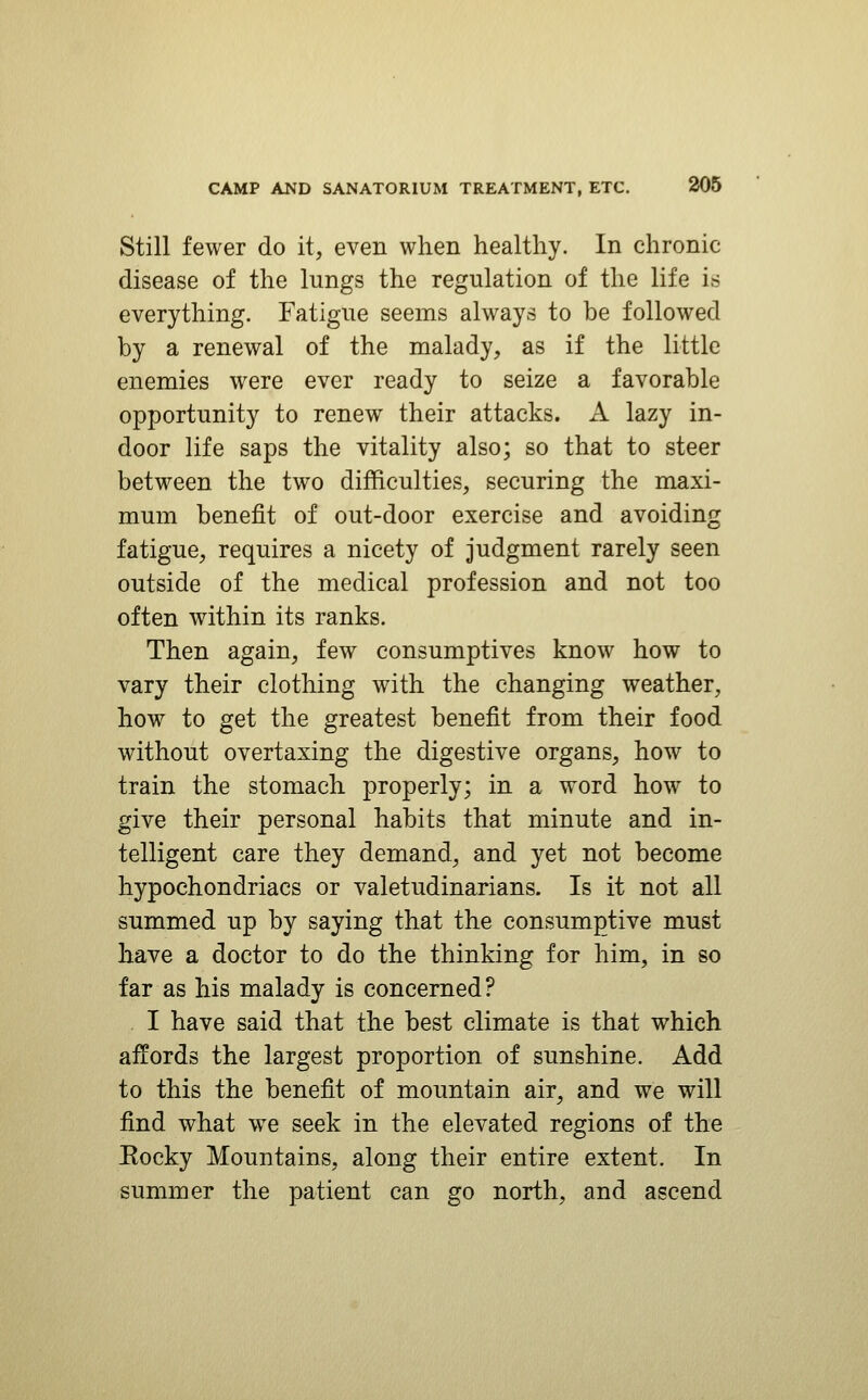 Still fewer do it, even when healthy. In chronic disease of the lungs the regulation of the life is everything. Fatigue seems always to be followed by a renewal of the malady, as if the little enemies were ever ready to seize a favorable opportunity to renew their attacks. A lazy in- door life saps the vitality also; so that to steer between the two difficulties, securing the maxi- mum benefit of out-door exercise and avoiding fatigue, requires a nicety of judgment rarely seen outside of the medical profession and not too often within its ranks. Then again, few consumptives know how to vary their clothing with the changing weather, how to get the greatest benefit from their food without overtaxing the digestive organs, how to train the stomach properly; in a word how to give their personal habits that minute and in- telligent care they demand, and yet not become hypochondriacs or valetudinarians. Is it not all summed up by saying that the consumptive must have a doctor to do the thinking for him, in so far as his malady is concerned? . I have said that the best climate is that which affords the largest proportion of sunshine. Add to this the benefit of mountain air, and we will find what we seek in the elevated regions of the Eocky Mountains, along their entire extent. In summer the patient can go north, and ascend