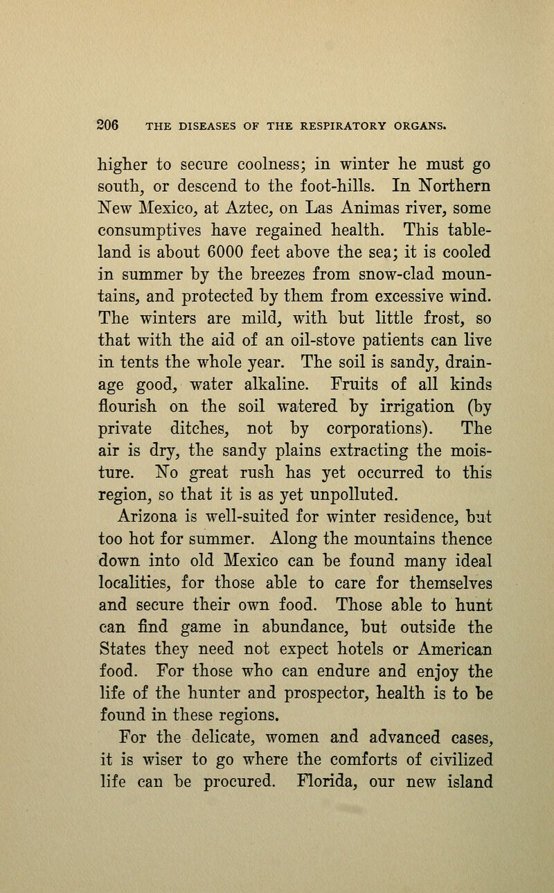 higher to secure coolness; in winter he must go south, or descend to the foot-hills. In Northern New Mexico, at Aztec, on Las Animas river, some consumptives have regained health. This table- land is about 6000 feet above the sea; it is cooled in summer by the breezes from snow-clad moun- tains, and protected by them from excessive wind. The winters are mild, with but little frost, so that with the aid of an oil-stove patients can live in tents the whole year. The soil is sandy, drain- age good, water alkaline. Fruits of all kinds flourish on the soil watered by irrigation (by private ditches, not by corporations). The air is dry, the sandy plains extracting the mois- ture. No great rush has yet occurred to this region, so that it is as yet unpolluted. Arizona is well-suited for winter residence, but too hot for summer. Along the mountains thence down into old Mexico can be found many ideal localities, for those able to care for themselves and secure their own food. Those able to hunt can find game in abundance, but outside the States they need not expect hotels or American food. For those who can endure and enjoy the life of the hunter and prospector, health is to be found in these regions. For the delicate, women and advanced cases, it is wiser to go where the comforts of civilized life can be procured. Florida, our new island