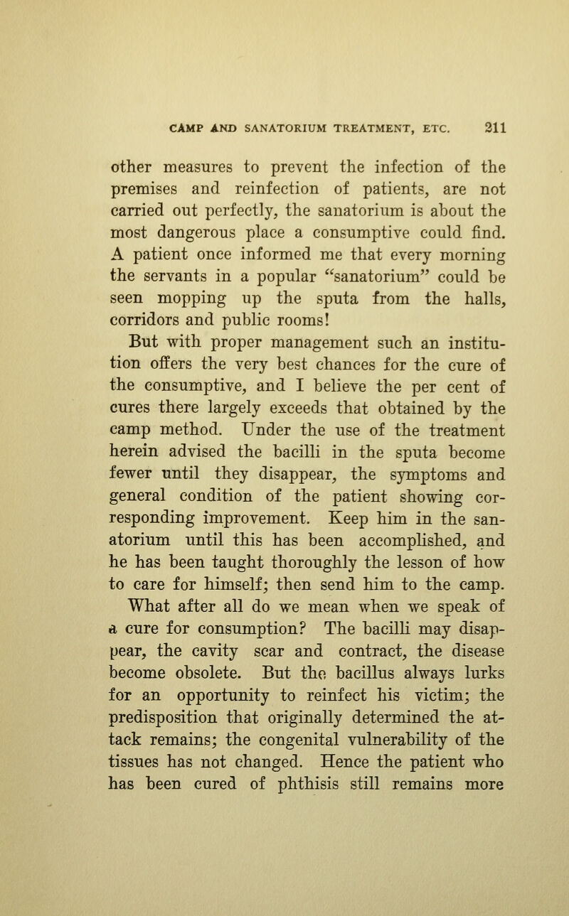 other measures to prevent the infection of the premises and reinfection of patients, are not carried out perfectly, the sanatorium is about the most dangerous place a consumptive could find. A patient once informed me that every morning the servants in a popular sanatorium could be seen mopping up the sputa from the halls, corridors and public rooms! But with proper management such an institu- tion offers the very best chances for the cure of the consumptive, and I believe the per cent of cures there largely exceeds that obtained by the camp method. Under the use of the treatment herein advised the bacilli in the sputa become fewer until they disappear, the symptoms and general condition of the patient showing cor- responding improvement. Keep him in the san- atorium until this has been accomplished, and he has been taught thoroughly the lesson of how to care for himself; then send him to the camp. What after all do we mean when we speak of d cure for consumption? The bacilli may disap- pear, the cavity scar and contract, the disease become obsolete. But tho bacillus always lurks for an opportunity to reinfect his victim; the predisposition that originally determined the at- tack remains; the congenital vulnerability of the tissues has not changed. Hence the patient who has been cured of phthisis still remains more