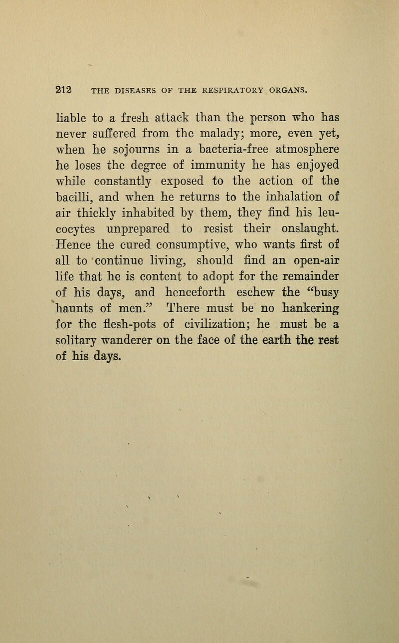 liable to a fresh attack than the person who has never suffered from the malady; more, even yet, when he sojourns in a bacteria-free atmosphere he loses the degree of immunity he has enjoyed while constantly exposed to the action of the bacilli, and when he returns to the inhalation of air thickly inhabited by them, they find his leu- cocytes unprepared to resist their onslaught. Hence the cured consumptive, who wants first of all to continue living, should find an open-air life that he is content to adopt for the remainder of his days, and henceforth eschew the 'iDusy haunts of men. There must be no hankering for the flesh-pots of civilization; he must be a solitary wanderer on the face of the earth the rest of his days.