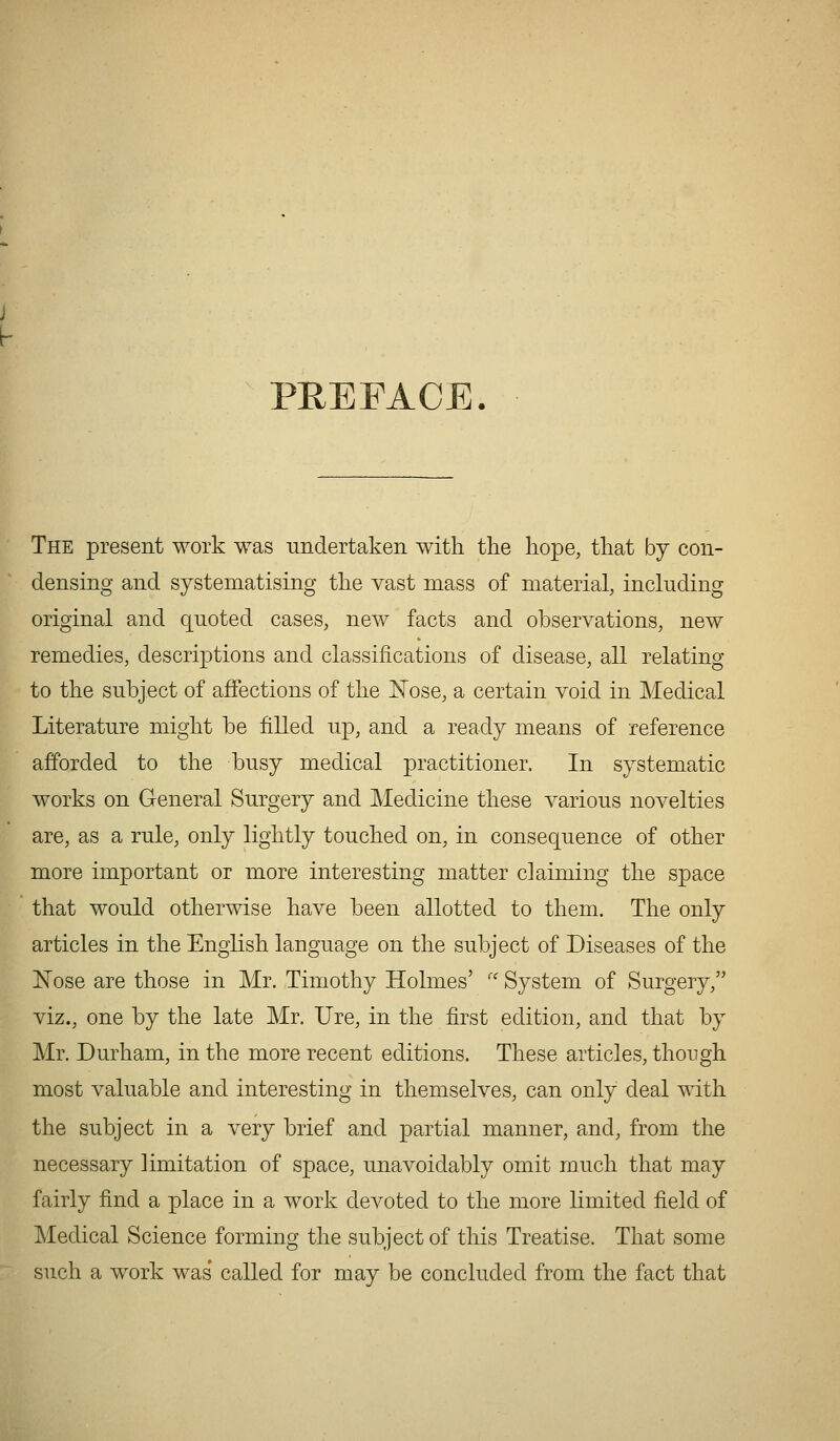PREFACE. The present work was Tindertaken with the hope, that by con- densing and systematising the vast mass of material, including original and quoted cases, new facts and observations, new remedies, descriptions and classifications of disease, all relating to the subject of affections of the i^ose, a certain void in Medical Literature might be filled up, and a ready means of reference afforded to the busy medical practitioner. In systematic works on General Surgery and Medicine these various novelties are, as a rule, only lightly touched on, in consequence of other more important or more interesting matter claiming the space that would otherwise have been allotted to them. The only articles in the English language on the subject of Diseases of the E'ose are those in Mr. Timothy Holmes' '' System of Surgery, viz., one by the late Mr. Ure, in the first edition, and that by Mr. Durham, in the more recent editions. These articles, though most A^aluable and interesting in themselves, can only deal with the subject in a very brief and partial manner, and, from the necessary limitation of space, unavoidably omit much that may fairly find a place in a work devoted to the more limited field of Medical Science forming the subject of this Treatise. That some such a work was called for may be concluded from the fact that