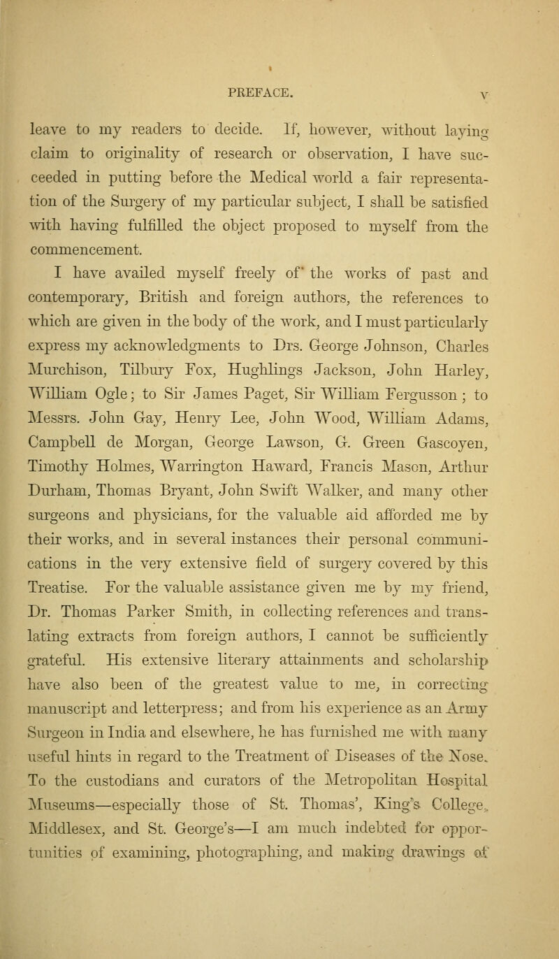 leave to my readers to decide. If, however, without layino- claim to originality of research or observation, I have suc- ceeded in putting before the Medical world a fair representa- tion of the Sm^gery of my particular subject, I shall be satisfied mth having fulfilled the object proposed to myself from the commencement. I have availed myseK freely of the works of past and contemporary, British and foreign authors, the references to which are given in the body of the work, and I must particularly express my acknowledgments to Drs. George Johnson, Charles Murchison, Tilbury Fox, Hughlings Jackson, John Harley, William Ogle; to Sir James Paget, Sir William Fergusson; to Messrs. John Gay, Henry Lee, John Wood, William Adams, Campbell de Morgan, George Lawson, G. Green Gascoyen, Timothy Holmes, Warrington Haward, Francis Mason, Arthur Durham, Thomas Bryant, John Swift Walker, and many other surgeons and physicians, for the valuable aid afforded me by their works, and in several instances their personal communi- cations in the very extensive field of surgery covered by this Treatise. For the valuable assistance given me by my friend. Dr. Thomas Parker Smith, in collecting references and trans- lating extracts from foreign authors, I cannot be sufficiently grateful. His extensive literary attainments and scholarship have also been of the greatest value to me, in correcting manuscript and letterpress; and from his experience as an Army Surgeon in India and elsewhere, he has furnished me with many useful hints in regard to the Treatment of Diseases of the JSTose. To the custodians and curators of the Metropolitan Hospital Museums—especiaUy those of St. Thomas', King's CoUege,. Middlesex, and St. George's—I am much indebted for oppor- tunities of examining, photographing, and making drawings ot'