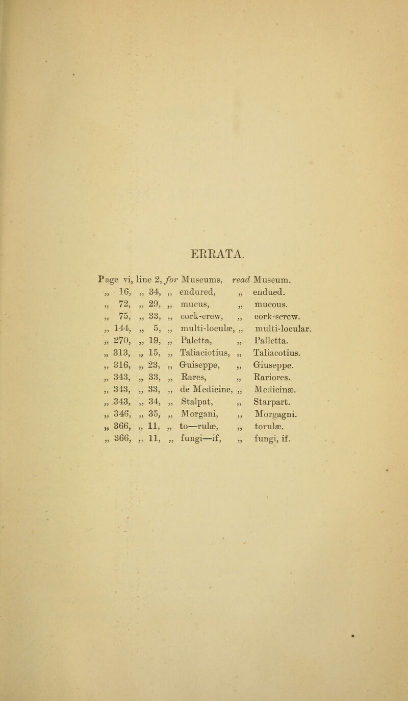 EEEATA. Page yi, line 2, fo^ • MiiseuBis, read Museum. „ 16, J) 34, 33 endured. 33 endued. „ ^72, 3J 29, 3> mucus. 3) mucous. -,. 75, 33 33, 33 cork-crew. 33 cork-screw. „ 144, 33 5, 3) multi-loculse 3 33 multi-locular „ 270, 33 19, 35 Paletta, 33 Palletta. „ 313, 3J 15, 33 Taliaciotius, 33 Taliacotius. „ 316, 33 23, 33 Gruiseppe, 33 Griuseppe. „ 343, 33 33, 33 Eares, 33 Eariores, „ 343, 33 33, 3) de Medicine, 33 Medicinse. „ 343, 33 34, 33 Stalpat, 3) Starpart. „ 346, 33 35, 33 Morgani, 33 Morgagni. „ 366, 33 11, 33 to—rulse, 33 torulse. 3 J 33 33