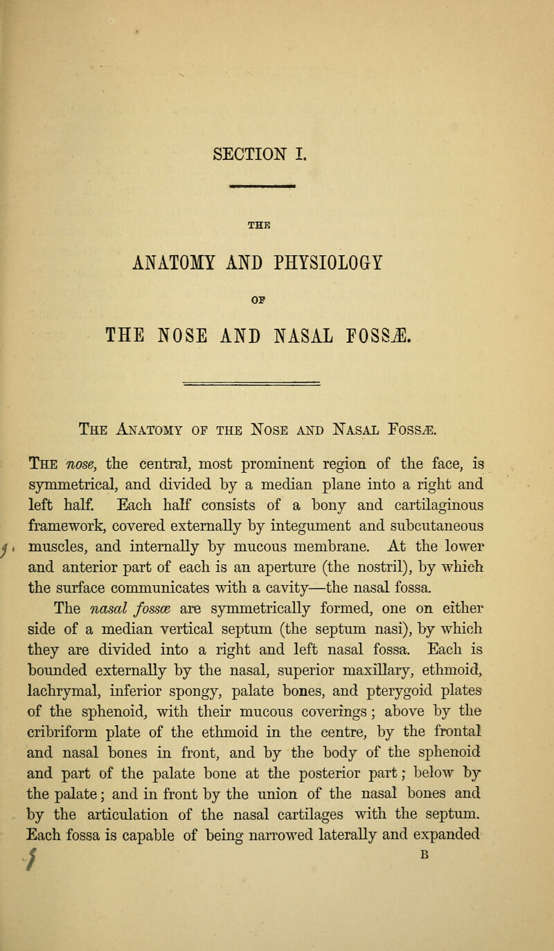 THE ANATOMY AND PHYSIOLOGY OP THE NOSE AND NASAL FOSSA The Anatomy of the Nose and Nasal Foss^. The nose, the central, most prominent region of the face, is symmetrical, and divided by a median plane into a right and left half. Fkch haF consists of a bony and cartilaginous framework, covered externally by integument and subcutaneous muscles, and internally by mucous membrane. At the lower and anterior part of each is an aperture (the nostril), by which the surface communicates with a cavity—the nasal fossa. The nasal fossce are symmetrically formed, one on either side of a median vertical septum (the septum nasi), by which they are divided into a right and left nasal fossa. Each is bounded externally by the nasal, superior maxillary, ethmoid, lachrymal, inferior spongy, palate bones, and pterygoid plates of the sphenoid, with their mucous coverings; above by the cribriform plate of the ethmoid in the centre, by the frontal and nasal bones in front, and by the body of the sphenoid and part of the palate bone at the posterior part; below by the palate; and in front by the union of the nasal bones and by the articulation of the nasal cartilages with the septum. Each fossa is capable of being narrowed laterally and expanded ;