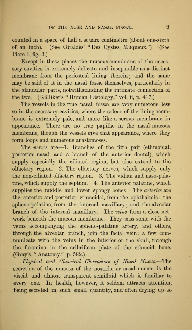 counted in a space of half a sqiiare centimetre (about one-sixtli of an incli). (See Giraldes' Des Cystes Muqueux.) (See Plate I, fig. 3.) Except in these places the mucous memhrane of the acces- sory cavities is extremely delicate and inseparable as a distinct membrane from the periosteal lining therein; and the same may be said of it in the nasal fossae themselves, particularly in the glandular parts, notwithstanding the intimate connection of the two. (Kolliker's Human Histology, vol. ii, p. 417.) The vessels in the true nasal fossse are very numerous, less so in the accessory cavities, where the colour of the lining mem- brane is extremely pale, and more like a serous membrane in appearance. There are no true papillse in the nasal mucous membrane, though the vessels give that appearance, where they form loops and numerous anastomoses. The nerves are—1. Branches of the fifth pair (ethmoidal, posterior nasal, and a branch of the anterior dental), which supply especially the ciliated region, but also extend to the olfactory region. 2. The olfactory nerves, which supply only the non-ciliated olfactory region. 3. The vidian and naso-pala- tine, which supply the septum. 4. Tlie anterior palatine, which supplies the middle and lower spongy bones The arteries are the anterior and posterior ethmoidal, from the ophthalmic; the spheno-palatine, from the internal maxillary; and the alveolar branch of the internal maxillary. The veins form a close net- work beneath the mucous membrane. They pass some with the veins accompanying the spheno-palatine artery, and others, through the alveolar branch, join the facial vein; a few com- municate with the veins in the interior of the skull, through the foramina in the cribriform plate of the ethmoid bone. (Gray's Anatomy,^' p. 582.) Physical and Chemical Characters of Nasal Mucus.—The secretion of the mucosa of the nostrils, or nasal mucus, is the viscid and almost transparent semifluid which is familiar to every one. In health, however, it seldom attracts attention, being secreted in such small quantity, and often drying up so