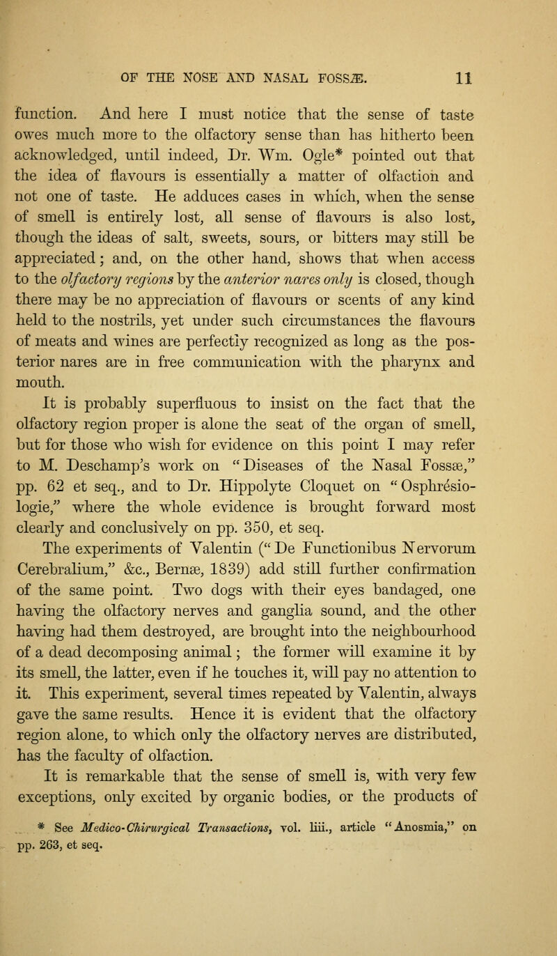 function. And liere I must notice that the sense of taste owes mucli more to the olfactory sense than has hitherto been acknowledged, until indeed; Dr. Wm. Ogle* pointed out that the idea of flavours is essentially a matter of olfaction and not one of taste. He adduces cases in which, when the sense of smell is entirely lost, all sense of flavours is also lost, though the ideas of salt, sweets, sours, or bitters may still be appreciated; and, on the other hand, shows that when access to the olfactory regions by the anterior nares only is closed, though there may be no appreciation of flavours or scents of any kind held to the nostrils, yet under such circumstances the flavours of meats and wines are perfectly recognized as long as the pos- terior nares are in free communication with the pharynx and mouth. It is probably superfluous to insist on the fact that the olfactory region proper is alone the seat of the organ of smell, but for those who wish for evidence on this point I may refer to M. Deschamp's work on Diseases of the ISTasal Fossse, pp. 62 et seq., and to Dr. Hippolyte Cloquet on  Osphresio- logie, where the whole evidence is brought forward most clearly and conclusively on pp. 350, et seq. The experiments of Valentin (De Functionibus Nervorum. Cerebralium, &c., Bernse, 1839) add still further confirmation of the same point. Two dogs with their eyes bandaged, one having the olfactory nerves and ganglia sound, and the other having had them destroyed, are brought into the neighbourhood of a dead decomposing animal; the former will examine it by its smell, the latter, even if he touches it, will pay no attention to it. This experiment, several times repeated by Valentin, always gave the same results. Hence it is evident that the oKactory region alone, to which only the oKactory nerves are distributed, has the faculty of oKaction. It is remarkable that the sense of smell is, with very few exceptions, only excited by organic bodies, or the products of * See Medico-Chirurgical Transactions, vol. liii., article Anosmia, on pp. 263, et seq.