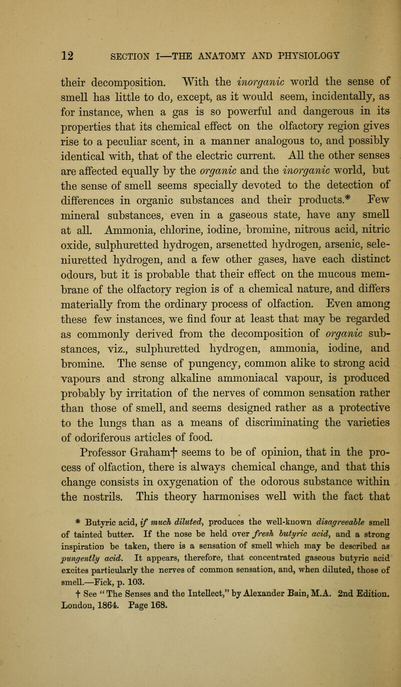 their decomposition. With the inorganic world the sense of smell has little to do, except, as it would seem, incidentally, as for instance, when a gas is so powerful and dangerous in its properties that its chemical effect on the olfactory region gives rise to a peculiar scent, in a manner analogous to, and possibly identical with, that of the electric current. All the other senses are affected equally by the organic and the inorganic world, but the sense of smell seems specially devoted to the detection of differences in organic substances and their products.* Few mineral substances, even in a gaseous state, have any smell at all. Ammonia, chlorine, iodine, bromine, nitrous acid, nitric oxide, sulphuretted hydrogen, arsenetted hydrogen, arsenic, sele- niuretted hydrogen, and a few other gases, have each distinct odours, but it is probable that their effect on the mucous mem- brane of the olfactory region is of a chemical nature, and differs materially from the ordinary process of olfaction. Even among these few instances, we find four at least that may be regarded as commonly derived from the decomposition of organic sub- stances, viz., sulphuretted hydrogen, ammonia, iodine, and bromine. The sense of pungency, common alike to strong acid vapours and strong alkaline ammoniacal vapour, is produced probably by irritation of the nerves of common sensation rather than those of smell, and seems designed rather as a protective to the lungs than as a means of discriminating the varieties of odoriferous articles of food. Professor Graham-f* seems to be of opinion, that in the pro- cess of olfaction, there is always chemical change, and that this change consists in oxygenation of the odorous substance within the nostrils. This theory harmonises well with the fact that * Butyric acid, if much diluted, produces the well-kuown disagreeable smell of tainted butter. If the nose be held over fresh hutyric acid, and a strong inspiration be taken, there is a sensation of smeU which may be described as jpungently acid. It appears, therefore, that concentrated gaseous butyric acid excites particularly the nerves of common sensation, and, when diluted, those of smeU.—Pick, p. 103. t See  The Senses and the Intellect, by Alexander Bain, M.A. 2nd Edition. Loudon, 1864. Page 168.