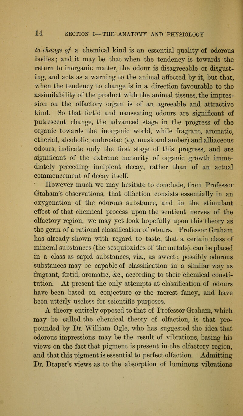 to cJiange of a chemical kind is an essential quality of odorous bodies; and it may be that wben the tendency is towards the return to inorganic matter, the odour is disagreeable or disgust- ing, and acts as a warning to the animal affected by it, but that, when the tendency to change is in a direction favourable to the assimilability of the product with the animal tissues, the impres- sion on the olfactory organ is of an agreeable and attractive kind. So that foetid and nauseating odours are significant of putrescent change, the advanced stage in the progress of the organic towards the inorganic world, while fragrant, aromatic, etherial, alcoholic, ambrosiac {e.g. musk and amber) and alliaceous odours, indicate only the first stage of this progress, and are significant of the extreme maturity of organic gTowth iiome- diately preceding incipient decay, rather than of an actual commencement of decay itself. However much we may hesitate to conclude, from Professor Graham's observations, that olfaction consists essentially in an t)xygenation of the odorous substance, and in the stimulant leffect of that chemical process upon the sentient nerves of the olfactory region, we may yet look hopefully upon this theory as the germ of a rational classification of odours. Professor Graham has already shown with regard to taste, that a certain class of mineral substances (the sesquioxides of the metals), can be placed in a class as sapid substances, viz., as sweet; possibly odorous substances may be capable of classification in a similar way as fragrant, foetid, aromatic, &c., according to their chemical consti- tution. At present the only attempts at classification of odours have been based on conjecture or the merest fancy, and have been utterly useless for scientific purposes. A theory entirely opposed to that of Professor Graham, which may be called the chemical theory of olfaction, is that pro- pounded by Dr. William Ogle, who has suggested the idea that odorous impressions may be the result of vibrations, basing his views on the fact that pigment is present in the olfactory region, and that this pigment is essential to perfect olfaction. Admitting Dr. Draper's views as to the absorption of luminous vibrations
