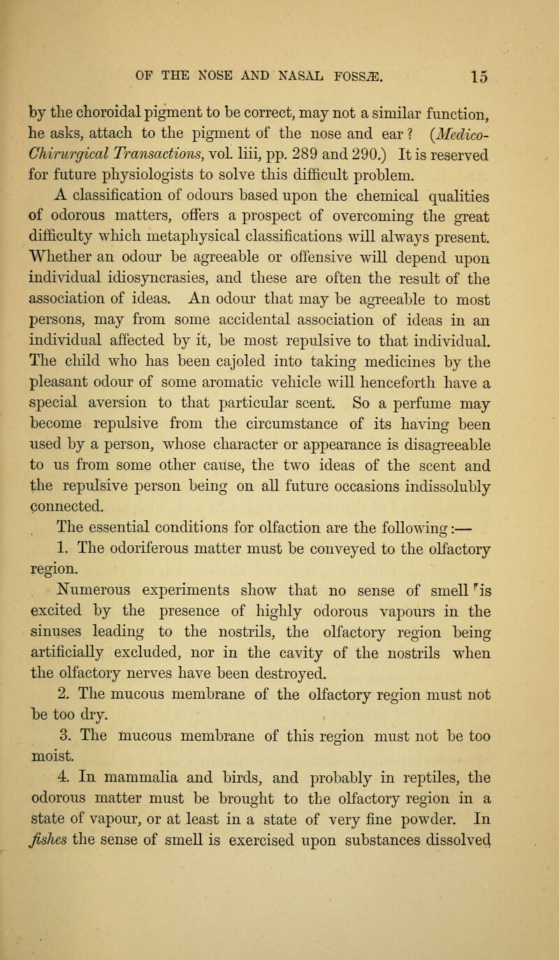 by the choroidal pigment to be correct, may not a similar function, tie asks, attach to the pigment of the nose and ear ? {Medico- Chirurgical Transactions, vol. liii, pp. 289 and 290.) It is reserved for future physiologists to solve this difficult problem. A classification of odours based upon the chemical qualities of odorous matters, oflfers a prospect of overcoming the great difficulty which metaphysical classifications wiU always present. Whether an odour be agreeable or offensive will depend upon individual idiosyncrasies, and these are often the result of the association of ideas. An odour that may be agreeable to most persons, may from some accidental association of ideas in an individual affected by it, be most repulsive to that individual. The child who has been cajoled into taking medicines by the pleasant odour of some aromatic vehicle will henceforth have a special aversion to that particular scent. So a perfume may become repulsive from the circumstance of its ha^dng been used by a person, whose character or appearance is disagreeable to us from some other cause, the two ideas of the scent and the repulsive person being on all future occasions indissolubly connected. The essential conditions for olfaction are the following:— 1. The odoriferous matter must be conveyed to the olfactory region. Numerous experiments show that no sense of smell ^is excited by the presence of highly odorous vapours in the sinuses leading to the nostrils, the olfactory region being artificially excluded, nor in the cavity of the nostrils when the olfactory nerves have been destroyed. 2. The mucous membrane of the olfactory region must not be too dry. 3. The mucous membrane of this region must not be too moist. 4. In mammalia and birds, and probably in reptiles, the odorous matter must be brought to the olfactory region in a state of vapour, or at least in a state of very fine powder. In fishes the sense of smeU is exercised upon substances dissolved