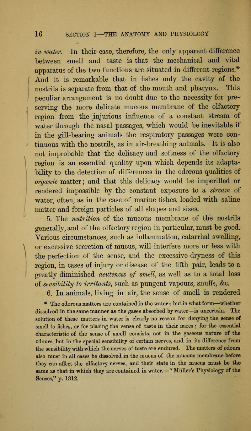 in water. In their case, therefore, the only apparent difference between smell and taste is that the mechanical and vital apparatus of the two functions are situated in different regions.* And it is remarkable that in fishes only the cavity of the nostrils is separate from that of the mouth and pharynx. This peculiar arrangement is no doubt due to the necessity for pre- serving the more delicate mucous membrane of the olfactory region from the [injurious influence of a constant stream of water through the nasal passages, which would be inevitable if in the gill-bearing animals the respiratory passages were con- tinuous with the nostrils, as in air-breathing animals. It is also not improbable that the delicacy and softness of the olfactory region is an essential quality upon which depends its adapta- bility to the detection of differences in the odorous qualities of organic matter; and that this delicacy would be imperilled or rendered impossible by the constant exposure to a stream of water, often, as in the case of marine fishes, loaded with saline matter and foreign particles of aU shapes and sizes. 5. The nutrition of the mucous membrane of the nostrils generally, and of the olfactory region in particular, must be good. Various circumstances, such as inflammation, catarrhal swelling, or excessive secretion of mucus, wiU interfere more or less with the perfection of the sense, and the excessive dryness of this region, in cases of injury or disease of the fifth pair, leads to a greatly diminished acuteness of smell, as weU as to a total loss of sensibility to irritants, such as pungent vapours, snuffs, &c. 6. In animals, living in air, the sense of smeU is rendered * The odorous matters are contained in the water; but in what form—^whether dissolved in the same manner as the gases absorbed by water—is uncertain. The solution of these matters in water is clearly no reason for denying the sense of smell to fishes, or for placing the sense of taste in their nares ; for the essential characteristic of the sense of smell consists, not in the gaseous nature of the odours, but in the special sensibility of certain nerves, and in its difference from the sensibility with which the nerves of taste are endured. The matters of odours also must in all cases be dissolved in the mucus of the mucous membrane before they can affect the olfactory nerves, and their state in the mucus must be the same as that in which they are contained in water.— Miiller's Physidogy of the Senses, p. 1312.