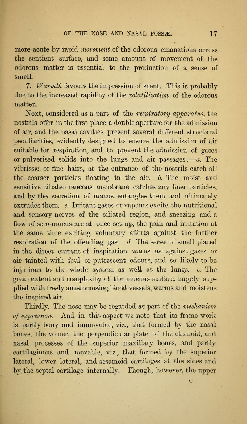 more acute by rapid movement of the odorous emanations across the sentient surface, and some amount of movement of the odorous matter is essential to the production of a sense of smell. 7. Warmth favours the impression of scent. This is probably due to the increased rapidity of the volatilization of the odorous matter. Next, considered as a part of the resjpiratory ap^oarains, the nostrils offer in the first place a double aperture for the admission of air, and the nasal cavities present several different structural peculiarities, evidently designed to ensure the admission of air suitable for respiration, and to prevent the admission of gases or pulverised solids into the lungs and air passages:—a. The vibrissse, or fine hairs, at the entrance of the nostrils catch all the coarser particles, floating in the air. h. The moist and sensitive ciliated mucous membrane catches any finer particles, and by the secretion of maeus- entangles them and ultimately extrudes them. c. Irritant gases or vapours excite the nutritional and sensory nerves ef tlm ciliated region, and sneezing and a flow of sero-mucus. are- mi once set uj>, the pain and irritation at the same time exciting voluntary efforts against the further respiration of the offending gas. d. The vSense of smell placed in the direct current of inspiratiOTi wai^ns us- against gases or air tainted with fo^ul or putrescent odo»ui-&, and so likely to be injurious to the whole system- as well ^% the lungs, e. The gTeat extent and com-plexity of the mucous surface, largely sup- plied with freely anastomosing, blood vessels, warms and moistens the inspired air. Thirdly. The nose may be regarded as part of the meclianism of e^Tpression. And in this aspect we note that its frame worlv is partly bony and immovable, viz., that formed by the nasal bones, the vomer, the perpendicular plate of the ethmoid, and nasal processes of the superior maxillary bones, and partly cartilaginous and movable, viz., that formed by the superior lateral, lower lateral, and sesamoid cartilages at the sides and by the septal cartilage internally. Though, however, tb.e upper c