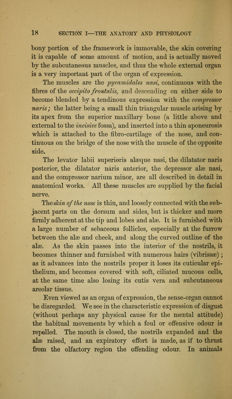bony portion of the framework is immovable, the skin covering it is capable of some amount of motion, and is actually moved by the subcutaneous muscles, and thus the whole external organ is a very important part of the organ of expression. The muscles are the pyramidaUs nasi, continuous with the fibres of the ocd'pito froidalis, and descending on either side to become blended by a tendinous expression with the compressor naris ; the latter being a small thin triangular muscle arising by its apex from the superior maxillary bone (a little above and external to the incisive fossa), and inserted into a thin aponeurosis which is attached to the fibro-cartilage of the nose, and con- • tinuous on the bridge of the nose with the muscle of the opposite side. The levator labii superioris alseque nasi, the dilatator naris posterior, the dilatator naris anterior, the depressor alee nasi, and the compressor narium minor, are all described in detail in anatomical works. All these muscles are supplied by the facial nerve. Theskin of the nose is thin, and loosely connected with the sub- jacent parts on the dorsum and sides, but is thicker and more firmly adherent at the tip and lobes and alee. It is furnished with a large number of sebaceous follicles, especially at the fuiTow between the alse and cheek, and along the curved outline of the alee. As the skin passes into the interior of the nostrils, it becomes thinner and furnished with numerous hairs (vibrissse) ; as it advances into the nostrils proper it loses its cuticular epi- thelium, and becomes covered with soft, ciliated mucous cells, at the same time also losing its cutis vera and subcutaneous areolar tissue. Even viewed as an organ of expression, the sense-organ cannot be disregarded. We see in the characteristic expression of disgust (without perhaps any physical cause for the mental attitude) the habitual movements by which a foul or offensive odour is repelled. The mouth is closed, the nostrils expanded and the alae raised, and an expiratory effort is made, as if to thrust from the olfactory region the offending odour. In animals
