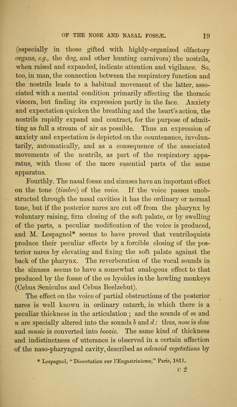 (especially in those gifted with highly-organized olfactory organs, e.g., the dog, and other hunting carnivora) the nostrils, when raised and expanded, indicate attention and vigilance. So, too, in man, the connection between the respiratory function and the nostrils leads to a habitual movement of the latter, asso- ciated with a mental condition primarily affecting the thoracic viscera, but finding its expression partly in the face. Anxiety and expectation quicken the breathing and the heart's action, the nostrils rapidly expand and contract, for the purpose of admit- ting as full a stream of air as possible. Thus an expression of anxiety and expectation is depicted on the countenance, involun- tarily, automatically, and as a consequence of the associated movements of the nostrils, as part of the respiratory appa- ratus, with those of the more essential parts of the same apparatus. Fourthly. The nasal fossse and sinuses have an important effect on the tone (timhre) of the voice. If the voice passes unob- structed through the nasal cavities it has the ordinary or normal tone, but if the posterior nares are cut off from the pharynx by voluntary raising, firm closing of the soft palate, or by swelling of the parts, a peculiar modification of the voice is produced, and M. Lespagnol* seems to have proved that ventriloquists produce their peculiar effects by a forcible closing of the pos- terior nares by elevating and fixing the soft palate against the back of the pharynx. The reverberation of the vocal sounds in the sinuses seems to have a somewhat analogous effect to that produced by the fossae of the os hyoides in the howling monkeys (Cebus Seniculus and Cebus Beelzebut). The effect on the voice of partial obstructions of the posterior nares is well known in ordinary catarrh, in which there is a peculiar thickness in the articulation ; and the sounds of m and n are specially altered into the sounds h and cl: thus, nose is cloze and music is converted into hoozic. The same kind of thickness and indistinctness of utterance is observed in a certain affection of the naso-pharyngeal cavity, described as adenoid vegetations by * Lespagnol,  Dissortation sur rEngastrinisme, Paris, 181]. C 2