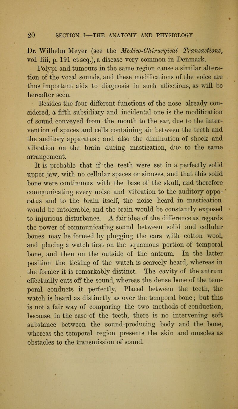 Dr. Willielm Meyer (see the Medico-Chirurgical Transactions, vol. liii, p. 191 et seq.), a disease very common in Denmark. Polypi and tumours in the same region cause a similar altera- tion of the vocal sounds, and these modifications of the voice are thus important aids to diagnosis in such affections, as will be hereafter seen. Besides the four different functions of the nose already con- sidered, a fifth subsidiary and incidental one is the modification of sound conveyed from the mouth to the ear, due to the inter- vention of spaces and cells containing air between the teeth and the auditory apparatus; and also the diminution of shock and vibration on the brain during mastication, due to the same arrangement. It is probable that if the teeth were set in a perfectly solid upper jaw, with no cellular spaces or sinuses, and that this solid bone were continuous with the base of the skull, and therefore communicating every noise and vibration to the auditory appa- ' ratus and to the brain itself, the noise heard in mastication would be intolerable, and the brain would be constantly exposed to injurious disturbance. A fair idea of the difference as regards the power of communicating sound between solid and cellular bones may be formed by plugging the ears with cotton wool, and placing a watch first on the squamous portion of temporal bone, and then on the outside of the antrum. In the latter position the ticking of the watch is scarcely heard, w^hereas in the former it is remarkably distinct. The cavity of the antrum effectually cuts off the sound, whereas the dense bone of the tem- poral conducts it perfectly. Placed between the teeth, the watch is heard as distinctly as over the temporal bone; but this is not a fair way of comparing the two methods of conduction, because, in the case of the teeth, there is no intervening soft substance between the sound-producing body and the bone, whereas the temporal region presents the skin and muscles as obstacles lo the transmission of sound.