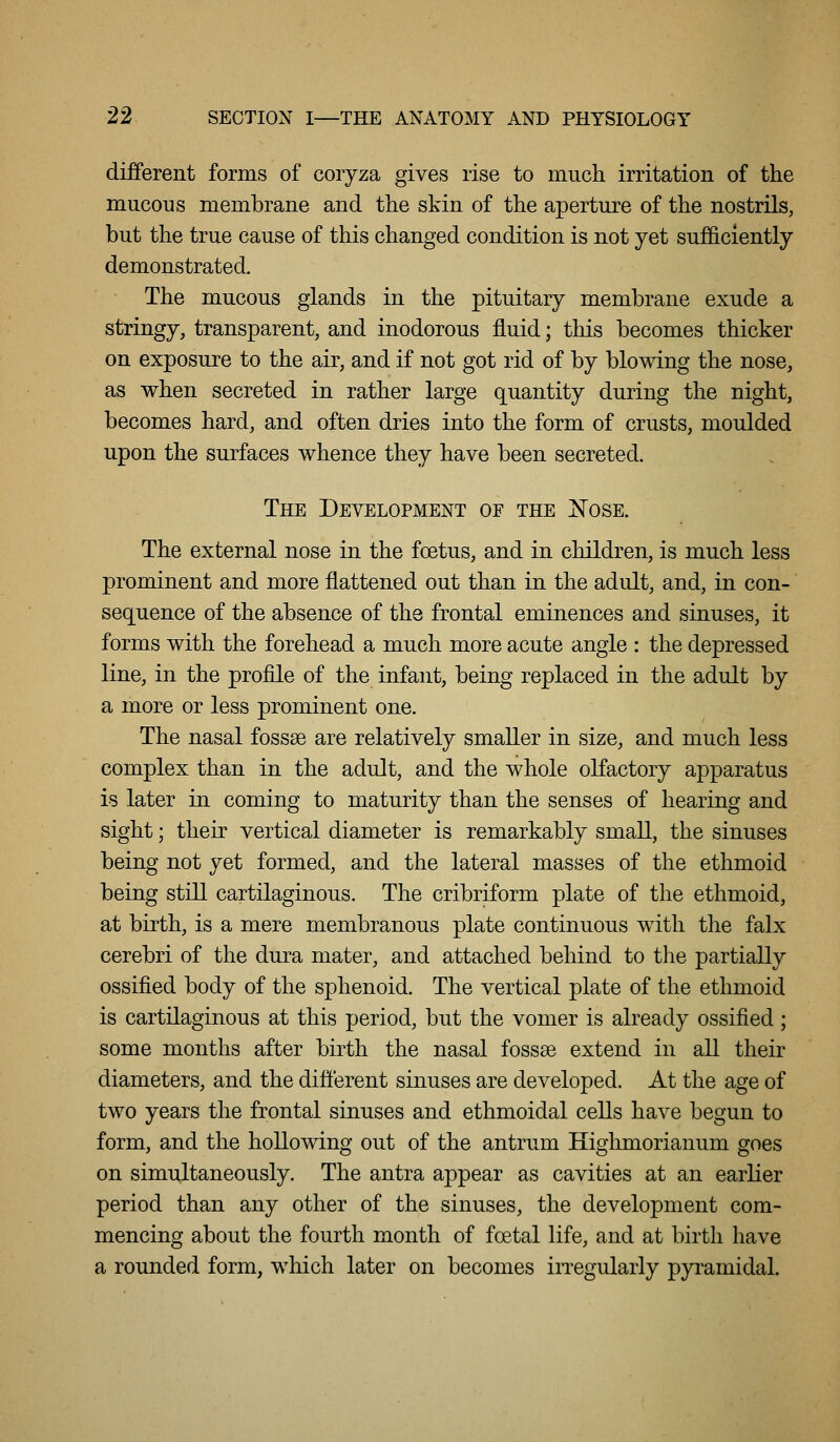 different forms of coryza gives rise to much irritation of the mucous membrane and the skin of the aperture of the nostrils, but the true cause of this changed condition is not yet sufficiently demonstrated. The mucous glands in the pituitary membrane exude a stringy, transparent, and inodorous fluid; this becomes thicker on exposure to the air, and if not got rid of by blowing the nose, as when secreted in rather large quantity during the night, becomes hard, and often dries into the form of crusts, moulded upon the surfaces whence they have been secreted. The Development of the ]N'ose. The external nose in the foetus, and in children, is much less prominent and more flattened out than in the adult, and, in con- sequence of the absence of the frontal eminences and sinuses, it forms with the forehead a much more acute angle : the depressed line, in the profile of the infant, being replaced in the adult by a more or less prominent one. The nasal fossse are relatively smaller in size, and much less complex than in the adult, and the whole olfactory apparatus is later in coming to maturity than the senses of hearing and sight; their vertical diameter is remarkably small, the sinuses being not yet formed, and the lateral masses of the ethmoid being still cartilaginous. The cribriform plate of the ethmoid, at birth, is a mere membranous plate continuous with the falx cerebri of the dura mater, and attached behind to the partially ossified body of the sphenoid. The vertical plate of the ethmoid is cartilaginous at this period, but the vomer is already ossified; some months after birth the nasal fossse extend in all their diameters, and the difterent sinuses are developed. At the age of two years the frontal sinuses and ethmoidal cells have begun to form, and the hollowing out of the antrum Highmorianum goes on simultaneously. The antra appear as cavities at an earlier period than any other of the sinuses, the development com- mencing about the fourth month of foetal life, and at birth have a rounded form, which later on becomes irregularly pyramidal.