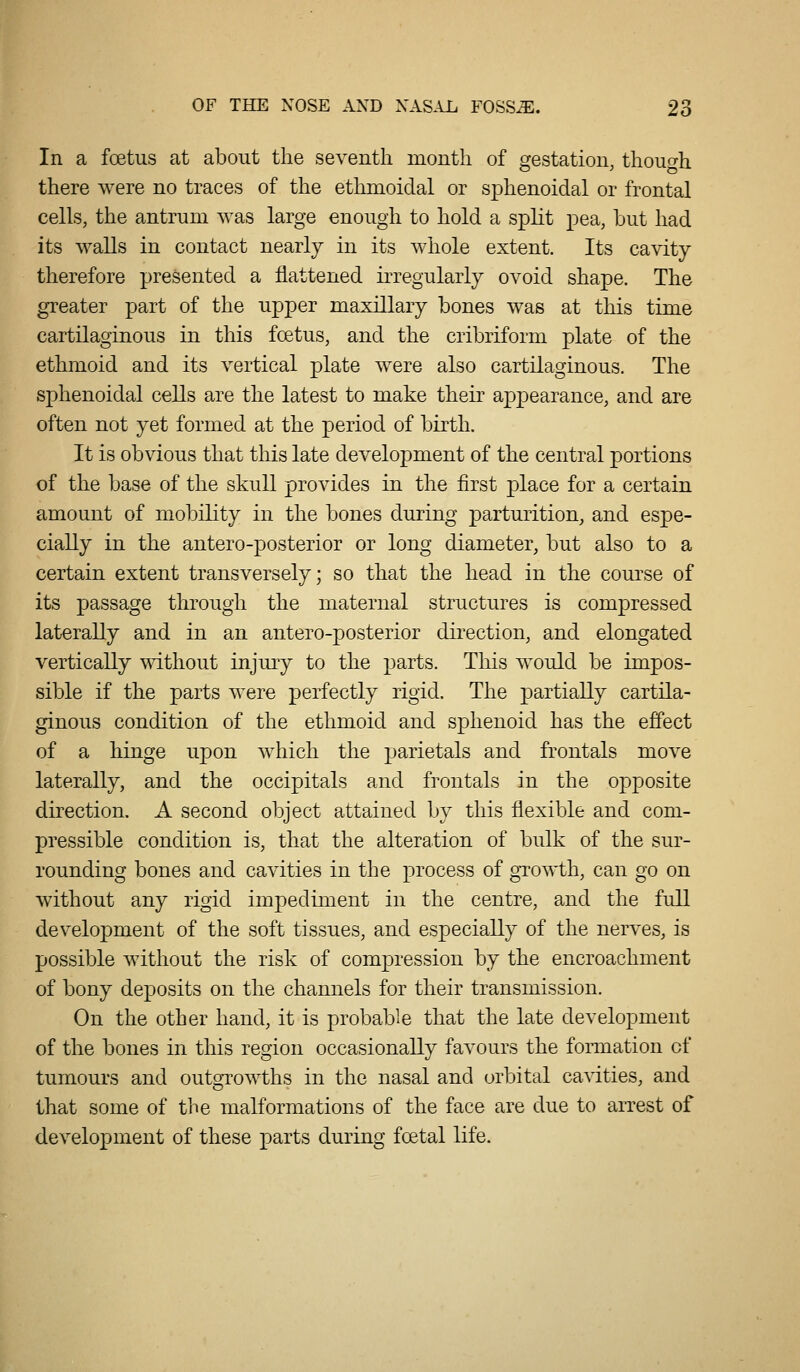 In a foetus at about the seventh month of gestation, though there were no traces of the ethmoidal or sphenoidal or frontal cells, the antrum was large enough to hold a split pea, but had its walls in contact nearly in its whole extent. Its cavity therefore presented a flattened irregularly ovoid shape. The greater part of the upper maxillary bones was at this time cartilaginous in this foetus, and the cribriform plate of the ethmoid and its vertical plate were also cartilaginous. The sphenoidal cells are the latest to make their appearance, and are often not yet formed at the period of birth. It is obvious that this late development of the central portions of the base of the skull provides in the first place for a certain amount of mobility in the bones during jDarturition, and espe- cially in the antero-posterior or long diameter, but also to a certain extent transversely; so that the head in the course of its passage through the maternal structures is compressed laterally and in an antero-posterior direction, and elongated vertically without injury to the parts. This would be impos- sible if the parts were perfectly rigid. The partially cartila- ginous condition of the ethmoid and sphenoid has the effect of a hinge upon which the parietals and frontals move laterally, and the occipitals and frontals in the opposite direction. A second object attained by this flexible and com- pressible condition is, that the alteration of bulk of the sur- rounding bones and cavities in the process of growth, can go on without any rigid impediment in the centre, and the full development of the soft tissues, and especially of the nerves, is possible without the risk of compression by the encroachment of bony deposits on the channels for their transmission. On the other hand, it is probable that the late development of the bones in this region occasionally favours the formation of tumours and outo^rowths in the nasal and orbital ca^dties, and that some of the malformations of the face are due to arrest of development of these parts during foetal life.