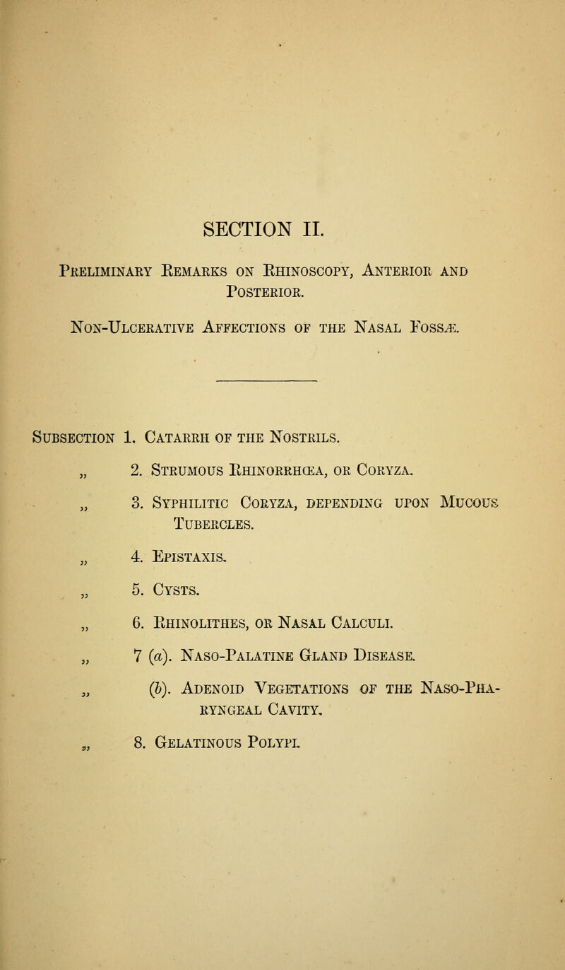Pkeliminary Eemarks on Ehinoscopy, Anterior and Posterior. Non-Ulcerative Affections of the Nasal Poss^. Subsection 1. Catarrh of the Nostrils. „ 2. Strumous Ehinorrhoea, or Coryza, 3. Syphilitic Coryza, depending upon Mucous Tubercles. „ 4. Epistaxis, „ 5. Cysts, „ 6. Ehinolithes, or Nasal Calculi. „ 7 (a). Naso-Palatine Gland Disease. „ (h). Adenoid Vegetations of the Naso-Pha- ryngeal Cavity, 8. Gelatinous Polypl