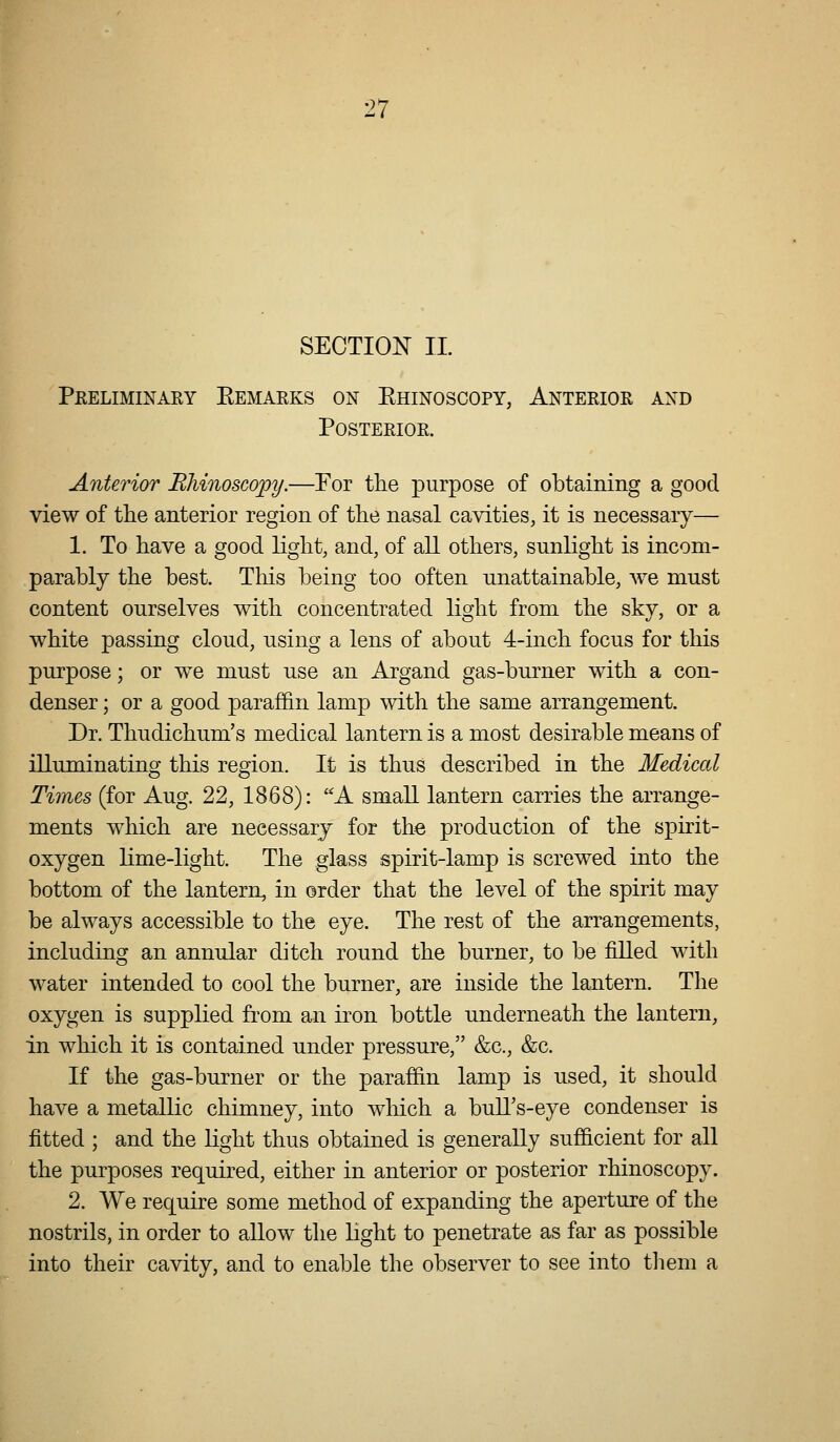 SECTION IL Preliminary Eemarks on Ehinoscopy, Anterior and Posterior. Anterior Rliinoscopy.—For the purpose of obtaining a good view of the anterior region of the nasal cavities, it is necessary— 1. To have a good light, and, of all others, sunlight is incom- parably the best. Tliis being too often unattainable, Ave must content ourselves with concentrated light from the sky, or a white passing cloud, using a lens of about 4-inch focus for this purpose; or we must use an Argand gas-burner with a con- denser ; or a good paraf&n lamp with the same arrangement. Dr. Thudichum's medical lantern is a most desirable means of illuminating this region. It is thus described in the Medical Times (for Aug. 22, 1868): A small lantern carries the arrange- ments which are necessary for the production of the spirit- oxygen lime-light. The glass spirit-lamp is screwed into the bottom of the lantern, in order that the level of the spirit may be always accessible to the eye. The rest of the arrangements, including an annular ditch round the burner, to be filled with water intended to cool the burner, are inside the lantern. The oxygen is supplied from an iron bottle underneath the lantern, in which it is contained under pressure, &c., &c. If the gas-burner or the paraffin lamp is used, it should have a metallic chimney, into wliich a bull's-eye condenser is fitted ; and the light thus obtained is generally sufficient for all the purposes required, either in anterior or posterior rhinoscopy. 2. We require some method of expanding the aperture of the nostrils, in order to allow the light to penetrate as far as possible into their cavity, and to enable the observer to see into them a