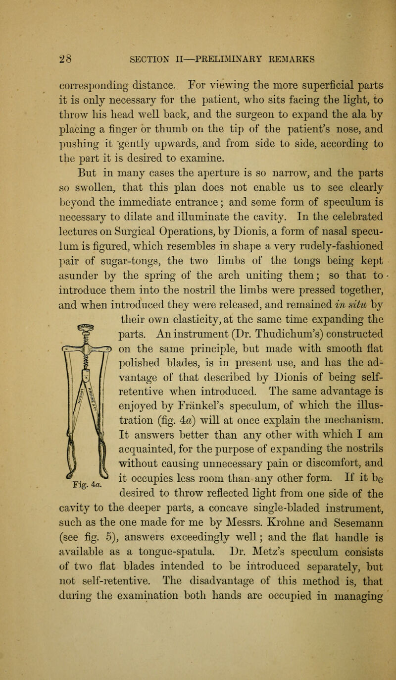 corresponding distance. For viewing the more superficial parts it is only necessary for the patient, who sits facing the light, to throw his head well back, and the surgeon to expand the ala by placing a finger or thumb on the tip of the patient's nose, and pushing it gently upwards, and from side to side, according to the part it is desired to examine. But in many cases the aperture is so narrow, and the parts so swollen, that this plan does not enable us to see clearly beyond the immediate entrance; and some form of speculum is necessary to dilate and illuminate the cavity. In the celebrated lectures on Surgical Operations, by Dionis, a form of nasal specu- lum is figured, which resembles in shape a very rudely-fashioned pair of sugar-tongs, the two limbs of the tongs being kept asunder by the spring of the arch uniting them; so that to introduce them into the nostril the limbs were pressed together, and when introduced they were released, and remained in situ by their own elasticity, at the same time expanding the parts. An instrument (Dr. Thudichum's) constructed on the same principle, but made with smooth flat polished blades, is in present use, and has the ad- vantage of that described by Dionis of being self- retentive when introduced. The same advantage is enjoyed by Trankel's speculum, of which the illus- tration (fig. 4f6) will at once explain the mechanism. It answers better than any other with which I am acquainted, for the purpose of expanding the nostrils without causing unnecessary pain or discomfort, and it occupies less room than any other form. If it be desired to throw reflected light from one side of the cavity to the deeper parts, a concave singie-bladed instrument, such as the one made for me by Messrs. Krohne and Sesemann (see fig. 5), answers exceedingly well; and the flat handle is available as a tongue-spatula. Dr. Metz's speculum consists of two flat blades intended to be introduced separately, but not self-retentive. The disadvantage of this method is, that during the examination both hands are occupied in managing- rig. 4a.