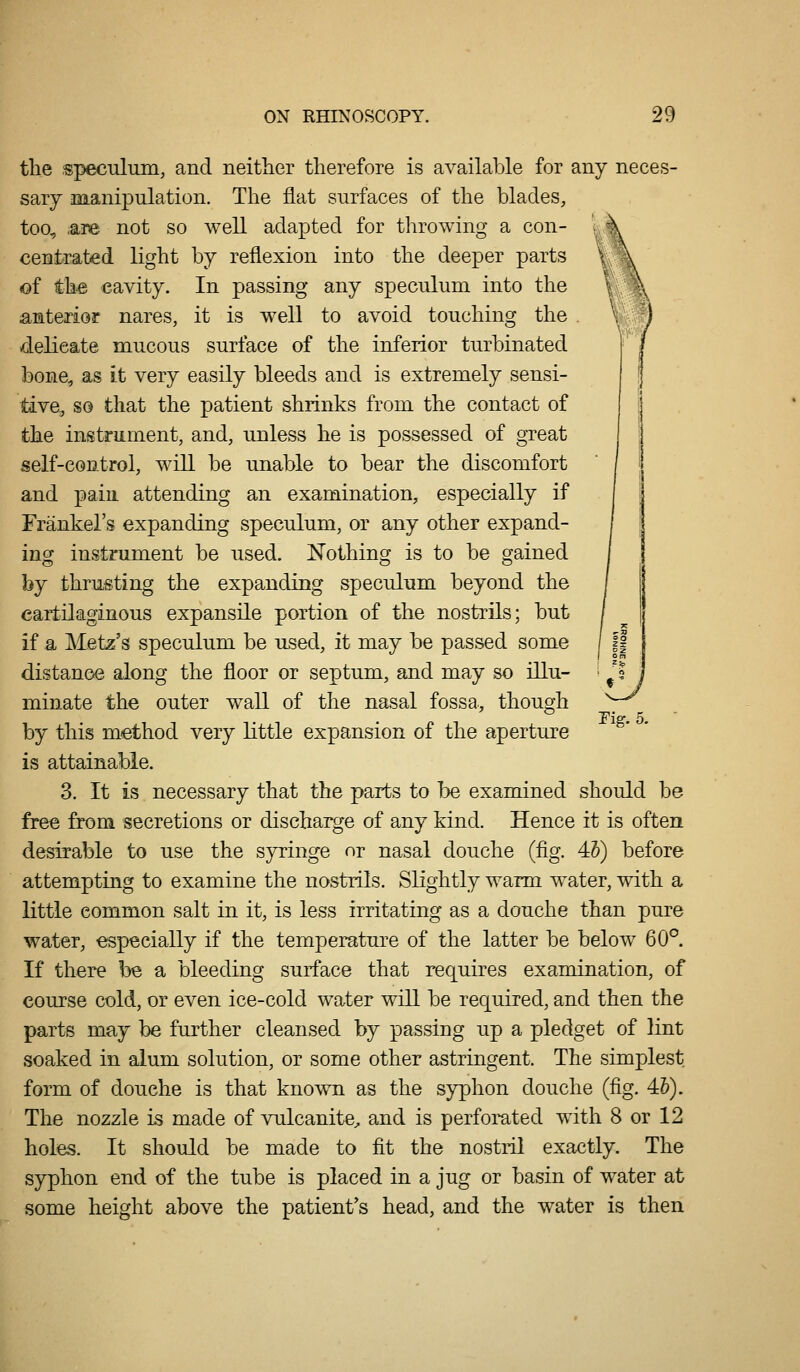 tlie speculum, and neither therefore is available for any neces- sary manipulation. The flat surfaces of the blades, too, .are not so well adapted for throwing a con- centrated light by reflexion into the deeper parts of the cavity. In passing any speculum into the anterior nares, it is well to avoid touching the delicate mucous surface of the inferior turbinated bone, as it very easily bleeds and is extremely sensi- tive, so that the patient shrinks from the contact of the instrument, and, unless he is possessed of gTcat self-control, will be unable to bear the discomfort and pain attending an examination, especially if Frankel's expanding speculum, or any other expand- ing instrument be used. Nothing is to be gained by thrusting the expanding speculum beyond the cartilaginous expansile portion of the nostrils; but if a Metz's speculum be used, it may be passed some distance along the floor or septum, and may so illu- minate the outer wall of the nasal fossa, though by this method very little expansion of the aperture is attainable. 3. It is necessary that the parts to be examined should be free from secretions or discharge of any kind. Hence it is often desirable to use the syringe or nasal douche (fig. 45) before attempting to examine the nostrils. Slightly warm water, with a little common salt in it, is less irritating as a douche than pure water, especially if the temperature of the latter be below 60°. If there be a bleeding surface that requires examination, of course cold, or even ice-cold water will be required, and then the parts may be further cleansed by passing up a pledget of lint soaked in alum solution, or some other astringent. The simplest form of douche is that known as the syphon douche (fig. 4&). The nozzle is made of vulcanite^ and is perforated with 8 or 12 holes. It should be made to fit the nostril exactly. The syphon end of the tube is placed in a jug or basin of water at some height above the patient's head, and the water is then