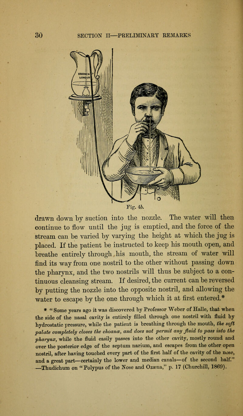 Fig. 4b. drawn down by suction into the nozzle. The water will then continue to flow until the jug is emptied, and the force of the stream can be varied by varying the height at which the jug is placed. If the patient be instructed to keep his mouth open, and breathe entirely through his mouth, the stream of water will find its way from one nostril to the other without passing down the pharynx, and the two nostrils will thus be subject to a con- tinuous cleansing stream. If desired, the current can be reversed by putting the nozzle into the opposite nostril, and allowing the water to escape by the one through which it at first entered.* *  Some years ago it was discovered by Professor Weber of Halle, that when the side of the nasal cavity is entirely filled through one nostril with fluid by hydrostatic pressure, while the patient is breathing through the mouth, the soft palate completely closes the choance, and does not permit any fiuid to pass into the pharynx, while the fluid easily passes into the other cavity, mostly round and over the posterior edge of the septum narium, and escapes from the other open nostril, after having touched every part of the first half of the cavity of the nose, and a great part—certainly the lower and median canals—of the second half. —Thudichum on Polypus of the Nose and Oztena, p. 17 (Churchill, 1869).