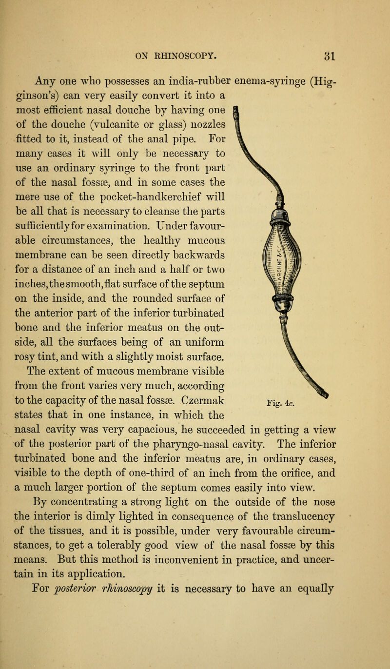 Any one who possesses an india-rubber enema-syringe (Hig- ginson's) can very easily convert it into a most efficient nasal doucbe by having one of the douche (vulcanite or glass) nozzles fitted to it, instead of the anal pipe. For many cases it will only be necessary to use an ordinary syringe to the front part of the nasal fossae, and in some cases the mere use of the pocket-handkerchief will be all that is necessary to cleanse the parts sufficientlyfor examination. Under favour- able circumstances, the healthy mucous membrane can be seen directly backwards for a distance of an inch and a half or two inches, the smooth, flat surface of the septum on the inside, and the rounded surface of the anterior part of the inferior turbinated bone and the inferior meatus on the out- side, all the surfaces being of an uniform rosy tint, and with a slightly moist surface. The extent of mucous membrane visible from the front varies very much, according to the capacity of the nasal fossae. Czermak states that in one instance, in which the nasal cavity was very capacious, he succeeded in getting a view of the posterior part of the pharyngo-nasal cavity. The inferior turbinated bone and the inferior meatus are, in ordinary cases, visible to the depth of one-third of an inch from the orifice, and a much larger portion of the septum comes easily into view. By concentrating a strong light on the outside of the nose the interior is dimly lighted in consequence of the translucency of the tissues, and it is possible, under very favourable circum- stances, to get a tolerably good view of the nasal fossae by this means. But this method is inconvenient in practice, and uncer- tain in its application. For posterior rhinoscopy it is necessary to have an equally