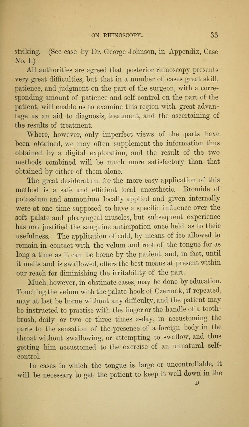 striking. (See case by Dr. George Johnson, in Appendix, Case No. I.) All autliorities are agreed that posterior rhinoscopy presents very great difficulties, but that in a number of cases great skill, patience, and judgment on the part of the surgeon, with a corre- sponding amount of patience and self-control on the part of the patient, will enable us to examine this region with great advan- tage as an aid to diagnosis, treatment, and the ascertaining of the results of treatment. Where, however, only imperfect views of the parts have been obtained, we may often supplement the information thus obtained by a digital exploration, and the result of the two methods combined will be much more satisfactory, than that obtained by either of them alone. The great desideratum for the more easy application of this method is a safe and efficient local anaesthetic. Bromide of potassium and ammonium locally applied and given internally were at one time supposed to have a specific influence over the soft palate and pharyngeal muscles, but subsequent experience has not justified the sanguine anticipation once held as to their usefulness. The application of cold, by means of ice allowed to remain in contact with the velum and root of the tongue for as long a time as it can be borne by the patient, and, in fact, until it melts and is swallowed, offers the best means at present within our reach for diminishing the irritability of the part. Much, however, in obstinate cases, may be done by education. Touching the velum with the palate-hook of Czermak, if repeated, may at last be borne without any difficulty, and the patient may be instructed to practise with the finger or the handle of a tooth- brush, daily or two or three times a-day, in accustoming the parts to the sensation of the presence of a foreign body in the throat without swallowing, or attempting to swallow, and thus crettin^ him accustomed to the exercise of an unnatural self- control. In cases in wliich the tongue is large or uncontrollable, it will be necessary to get the patient to keep it well down in the D